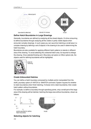 CHAPTER 12




Define Hatch Boundaries in Large Drawings
Generally, boundaries are defined by analyzing all the closed objects. It‘s time consuming
to define boundaries through analyzing all the visible or partly visible objects when
encounter complex drawings. In such cases you can save time hatching a small area in a
complex drawing by defining a set of objects in the drawing to be used in determining the
hatch boundary.
Boundaries are also available for applying different hatch patterns to islands in different
area of the drawing. To avoid selecting the undesired hatch area, its required to enlarge
the drawing. Once selected Existing set in Boundary set option on Other options tab, the
objects used for defining boundaries will be highlighted.




Create Unbounded Hatches
You can define a hatch boundary composed by multiple points manipulated from the
draW_boundary option of -HATCH or -BHATCH command. System inquires for whether
to retain boundaries when finish hatching, if choose not to retain boundaries, then create
hatch pattern without boundaries.
For example, to define a boundary through specifying points, only a small part of the large
area of the drawing will be hatched, hatching the large area without boundaries, shown as
follows:




Selecting objects for hatching
290
 