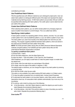 HATCHES AND REALISTIC IMAGES



controlled by print style.
Use Predefined Hatch Patterns
Fills the specified area with different material so as to distinguish project parts. User can
select hatch patterns to distinguish different parts of the object and represent the object
materials during hatching process. 14 ISO hatch patterns are provided, ISO pen width can
be specified while selecting ISO hatch patterns. Pen width option is set to determine the
pen width of the pattern.
Create User-Defined Hatch Patterns
When selecting hatch patterns, you can define simple patterns by changing angle and
space of pattern lines based on current linetype. This is so-called User define.
Specifying a hatch pattern
A hatch pattern consists of a repeating pattern of lines, dashes, and dots. You can select
a hatch pattern from a set of predefined patterns, or you can define a pattern of your own.
The hatch pattern you used most recently is the default pattern the next time you add
hatching. The program supplies predefined standard hatch patterns, which are stored in
the ICAD.pat and ICADISO.pat hatch pattern library files.
NOTE The ICAD.pat hatch pattern library files are ANSI (American National Standards
Institute) compliant patterns; the ICADISO.pat hatch pattern library files are ISO
(International Standards Organization) compliant.
To specify a predefined hatch pattern
1 Choose Draw > Hatch.
2 From the Hatch dialog box, click the Style Options tab.
3 Under the Hatch – Type and pattern, in the Type list, click Predefined.
With Predefined, you can apply a scale factor to make the pattern larger or smaller than
the default size.
4 For Scale, enter the scale factor as a percentage of the default.
5 For Angle, enter the angle of the pattern in degrees (1-360).
The default angle is clockwise, you can change the angle of any hatch pattern by entering
a numerical value.
6 For ISO Pen Width, enter the pen width.
This option is only available if you select existing ISO hatch pattern in in Pattern option.
7 To copy the pattern properties from an existing hatch, choose Inherit Properties.
8 To associate the hatch pattern to its boundary objects, under Other options, select the
Associative check box. An associative hatch updates automatically if you move any of its
boundaries.
9 To continue, add a hatch by doing one of the following:
   In the Boundaries , click Add: Select objects to select the objects you want to add a
    hatch.Repeate the procedures following step 2.
   In the Boundaries , click Add: Pick points to select an area or boundary you want to
    add a hatch. Repeate the procedures following step 2.

Draw toolbar


                                                                                          293
 