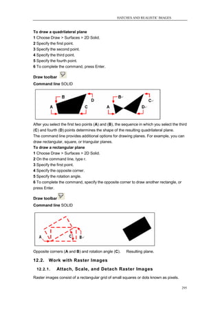 HATCHES AND REALISTIC IMAGES



To draw a quadrilateral plane
1 Choose Draw > Surfaces > 2D Solid.
2 Specify the first point.
3 Specify the second point.
4 Specify the third point.
5 Specify the fourth point.
6 To complete the command, press Enter.

Draw toolbar
Command line SOLID




After you select the first two points (A) and (B), the sequence in which you select the third
(C) and fourth (D) points determines the shape of the resulting quadrilateral plane.
The command line provides additional options for drawing planes. For example, you can
draw rectangular, square, or triangular planes.
To draw a rectangular plane
1 Choose Draw > Surfaces > 2D Solid.
2 On the command line, type r.
3 Specify the first point.
4 Specify the opposite corner.
5 Specify the rotation angle.
6 To complete the command, specify the opposite corner to draw another rectangle, or
press Enter.

Draw toolbar
Command line SOLID




Opposite corners (A and B) and rotation angle (C).      Resulting plane.

12.2.    Work with Raster Images
  12.2.1.     Attach, Scale, and Detach Raster Images
Raster images consist of a rectangular grid of small squares or dots known as pixels.

                                                                                          295
 