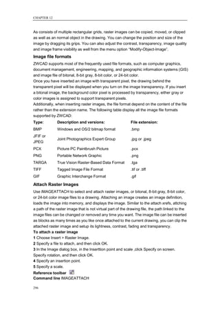 CHAPTER 12



As consists of multiple rectangular grids, raster images can be copied, moved, or clipped
as well as an normal object in the drawing. You can change the position and size of the
image by dragging its grips. You can also adjust the contrast, transparency, image quality
and image frame visibility as well from the menu option ―Modify-Object-Image‖.
Image file formats
ZWCAD supports most of the frequently used file formats, such as computer graphics,
document management, engineering, mapping, and geographic information systems (GIS)
and image file of bitonal, 8-bit gray, 8-bit color, or 24-bit color.
Once you have inserted an image with transparent pixel, the drawing behind the
transparent pixel will be displayed when you turn on the image transparency. If you insert
a bitonal image, the background color pixel is processed by transparency, either gray or
color images is assigned to support transparent pixels.
Additionally, when inserting raster images, the file format depend on the content of the file
rather than the extension name. The following table display all the image file formats
supported by ZWCAD:
Type:         Description and versions:                     File extension:
BMP           Windows and OS/2 bitmap format                .bmp
JFIF or
              Joint Photographics Expert Group              .jpg or .jpeg
JPEG
PCX           Picture PC Paintbrush Picture                 .pcx
PNG           Portable Network Graphic                      .png
TARGA         True Vision Raster-Based Data Format          .tga
TIFF          Tagged Image File Format                      .tif or .tiff
GIF           Graphic Interchange Format                    .gif

Attach Raster Images
Use IMAGEATTACH to select and attach raster images, or bitonal, 8-bit gray, 8-bit color,
or 24-bit color image files to a drawing. Attaching an image creates an image definition,
loads the image into memory, and displays the image. Similar to the attach xrefs, attching
a path of the raster image that is not virtual part of the drawing file, the path linked to the
image files can be changed or removed any time you want. The image file can be inserted
as blocks as many times as you like once attached to the current drawing, you can clip the
attached raster image and setup its lightness, contrast, fading and transparency.
To attach a raster image
1 Choose Insert > Raster Image.
2 Specify a file to attach, and then click OK.
3 In the Image dialog box, in the Inserttion point and scale ,click Specify on screen.
Specify rotation, and then click OK.
4 Specify an insertion point.
5 Specify a scale.
Reference toolbar
Command line IMAGEATTACH

296
 