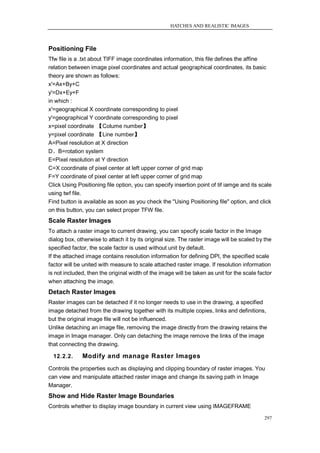 HATCHES AND REALISTIC IMAGES



Positioning File
Tfw file is a .txt about TIFF image coordinates information, this file defines the affine
relation between image pixel coordinates and actual geographical coordinates, its basic
theory are shown as follows:
x'=Ax+By+C
y'=Dx+Ey+F
in which :
x'=geographical X coordinate corresponding to pixel
y'=geographical Y coordinate corresponding to pixel
x=pixel coordinate 【Colume number】
y=pixel coordinate 【Line number】
A=Pixel resolution at X direction
D、B=rotation system
E=Pixel resolution at Y direction
C=X coordinate of pixel center at left upper corner of grid map
F=Y coordinate of pixel center at left upper corner of grid map
Click Using Positioning file option, you can specify insertion point of tif iamge and its scale
using twf file.
Find button is available as soon as you check the "Using Positioning file" option, and click
on this button, you can select proper TFW file.
Scale Raster Images
To attach a raster image to current drawing, you can specify scale factor in the Image
dialog box, otherwise to attach it by its original size. The raster image will be scaled by the
specified factor, the scale factor is used without unit by default.
If the attached image contains resolution information for defining DPI, the specified scale
factor will be united with measure to scale attached raster image. If resolution information
is not included, then the original width of the image will be taken as unit for the scale factor
when attaching the image.
Detach Raster Images
Raster images can be detached if it no longer needs to use in the drawing, a specified
image detached from the drawing together with its multiple copies, links and definitions,
but the original image file will not be influenced.
Unlike detaching an image file, removing the image directly from the drawing retains the
image in Image manager. Only can detaching the image remove the links of the image
that connecting the drawing.

  12.2.2.     Modify and manage Raster Images
Controls the properties such as displaying and clipping boundary of raster images. You
can view and manipulate attached raster image and change its saving path in Image
Manager.
Show and Hide Raster Image Boundaries
Controls whether to display image boundary in current view using IMAGEFRAME

                                                                                            297
 