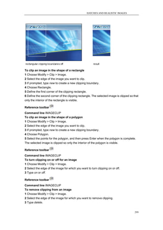 HATCHES AND REALISTIC IMAGES




To clip an image in the shape of a rectangle
1 Choose Modify > Clip > Image.
2 Select the edge of the image you want to clip.
3 If prompted, type new to create a new clipping boundary.
4 Choose Rectangle.
5 Define the first corner of the clipping rectangle.
6 Define the second corner of the clipping rectangle. The selected image is clipped so that
only the interior of the rectangle is visible.

Reference toolbar
Command line IMAGECLIP
To clip an image in the shape of a polygon
1 Choose Modify > Clip > Image.
2 Select the edge of the image you want to clip.
3 If prompted, type new to create a new clipping boundary.
4 Choose Polygon.
5 Select the points for the polygon, and then press Enter when the polygon is complete.
The selected image is clipped so only the interior of the polygon is visible.

Reference toolbar
Command line IMAGECLIP
To turn clipping on or off for an image
1 Choose Modify > Clip > Image.
2 Select the edge of the image for which you want to turn clipping on or off.
3 Type on or off.

Reference toolbar
Command line IMAGECLIP
To remove clipping from an image
1 Choose Modify > Clip > Image.
2 Select the edge of the image for which you want to remove clipping.
3 Type delete.


                                                                                        299
 