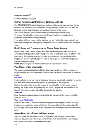CHAPTER 12




Reference toolbar
Command line IMAGECLIP
Change Raster Image Brightness, Contrast, and Fade
Use IMAGEADJUST to adjust displaying result and lightness, contrast and fade that are
related to the display and plot effect when plotting drawings, IMAGEADJUST does not
affect the original raster image as well as other instances of the image.
You can set lightness and contrast to better preview images of lower quality.
To change the fade of the image, geometric lines will be clearly viewed and add
watermark effects when plotting the image.
If you attach a bitonal image into the drawing, you can‘t set the lightness, contrast, and
fade. Bitonal images are displayed as background color of current screen, and plotted as
white.
Modify Color and Transparency for Bitonal Raster Images
Bitonal raster Image contain a foreground color and a background color, so that the
current color settings determine the foreground color of the bitonal image as attached into
the drawing. Although the lightness, contrast, and fade are not adjustable for bitonal
images, you can modify the foreground color of the image and control its transparency
from the Properties palette.
NOTE: Bitonal images and their boundaries are always the same color.
View Raster Image Information
The raster images already attached to the drawing are displayed in list or tree view in
Image manager. You can click Details button to view the relevant information of the raster
image.
List View
System defaults to use List view for displaying the name, status(load, unload or not found),
size, type, last save date and time as well as saving path of the image file.
Click on the column title to rank the images. If the original file of the inserted image is
missing, the image status is displayed as ―Not found‖. Images that are unloaded or not
found in the image manager will not be displayed in the drawing.
Tree View
Sorts the raster images in tree view and display the hierarchy of the images nested in
xrefs and blocks.
View Image File Details
Click DETAIL button to preview a selected image and view image file details, including
image name, saved path, active path (where the image is found), file creation date, file
size, file type, color, color depth, image size (pixel width and height, resolution and default
size).
Assign Descriptive Names to Raster Images
You can change the name of an image by double click the file listed on the image
manager. You can assign the image name different from the its file name, the image is
attached into the drawing without extension name.
300
 