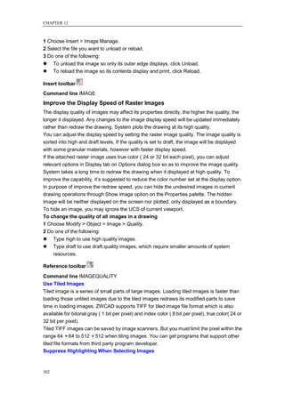 CHAPTER 12



1 Choose Insert > Image Manage.
2 Select the file you want to unload or reload.
3 Do one of the following:
     To unload the image so only its outer edge displays, click Unload.
     To reload the image so its contents display and print, click Reload.

Insert toolbar
Command line IMAGE
Improve the Display Speed of Raster Images
The display quality of images may affect its properties directly, the higher the quality, the
longer it displayed. Any changes to the image display speed will be updated immediately
rather than redraw the drawing. System plots the drawing at its high quality.
You can adjust the display speed by setting the raster image quality. The image quality is
sorted into high and draft levels, If the quality is set to draft, the image will be displayed
with some granular materials, however with faster display speed.
If the attached raster image uses true color ( 24 or 32 bit each pixel), you can adjust
relevant options in Display tab on Options dialog box so as to improve the image quality.
System takes a long time to redraw the drawing when it displayed at high quality. To
improve the capability, it‘s suggested to reduce the color number set at the display option.
In purpose of improve the redraw speed, you can hide the undesired images in current
drawing operations through Show image option on the Properties palette. The hidden
image will be neither displayed on the screen nor plotted, only displayed as a boundary.
To hide an image, you may ignore the UCS of current viewport.
To change the quality of all images in a drawing
1 Choose Modify > Object > Image > Quality.
2 Do one of the following:
     Type high to use high quality images.
     Type draft to use draft quality images, which require smaller amounts of system
      resources.

Reference toolbar

Command line IMAGEQUALITY
Use Tiled Images
Tiled image is a series of small parts of large images. Loading tiled images is faster than
loading those untiled images due to the tiled images redraws its modified parts to save
time in loading images. ZWCAD supports TIFF for tiled image file format which is also
available for bitonal gray ( 1 bit per pixel) and index color ( 8 bit per pixel), true color( 24 or
32 bit per pixel).
Tiled TIFF images can be saved by image scanners. But you must limit the pixel within the
range 64 × 64 to 512 × 512 when tiling images. You can get programs that support other
tiled file formats from third party program developer.
Suppress Highlighting When Selecting Images



302
 