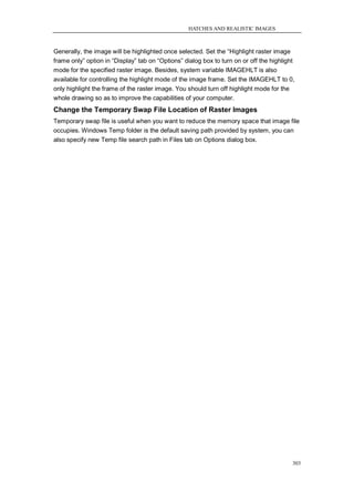 HATCHES AND REALISTIC IMAGES



Generally, the image will be highlighted once selected. Set the ―Highlight raster image
frame only‖ option in ―Display‖ tab on ―Options‖ dialog box to turn on or off the highlight
mode for the specified raster image. Besides, system variable IMAGEHLT is also
available for controlling the highlight mode of the image frame. Set the IMAGEHLT to 0,
only highlight the frame of the raster image. You should turn off highlight mode for the
whole drawing so as to improve the capabilities of your computer.
Change the Temporary Swap File Location of Raster Images
Temporary swap file is useful when you want to reduce the memory space that image file
occupies. Windows Temp folder is the default saving path provided by system, you can
also specify new Temp file search path in Files tab on Options dialog box.




                                                                                          303
 
