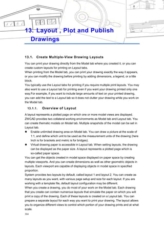 CHAPTER 13




13. Layout , Plot and Publish
  Drawings

13.1.    Create Multiple-View Drawing Layouts
You can print your drawing directly from the Model tab where you created it, or you can
create custom layouts for printing on Layout tabs.
When printing from the Model tab, you can print your drawing exactly the way it appears,
or you can modify the drawing before printing by adding dimensions, a legend, or a title
block.
You typically use the Layout tabs for printing if you require multiple print layouts. You may
also want to use a Layout tab for printing even if you want your drawing printed only one
way.For example, if you want to include large amounts of text on your printed drawing,
you can add the text to a Layout tab so it does not clutter your drawing while you work on
the Model tab.

  13.1.1.     Overview of Layout
A layout represents a plotted page on which one or more model views are displayed.
ZWCAD provides two collateral working environments as Model tab and Layout tab. You
can create thematic models on Model tab. Multiple snapshots of the model can be set in
Layout tab.
 Enable unlimited drawing area on Model tab. You can draw a picture at the scale of
     1:1, and define which unit to be used as the measurement units of the drawing (here
     Inch is for brackets and metric is for bridges).
 Virtual drawing paper is accessible in Layout tab. When setting layouts, the drawing
     can be displayed as the paper size. A layout represents a plotted page which is
     so-called paper space.
You can get the objects created in model space displayed on paper space by creating
multiple viewports. And you can create dimensions as well as other geometric objects in
layouts. Each viewport are capable of displaying objects in model space in specified
proportion.
System provides two layouts by default, called layout 1 and layout 2. You can create as
many layouts as you want, with various page setup and size for each layout. If you are
working with a template file, default layout configuration may be different.
When you create a drawing, you do most of your work on the Model tab. Each drawing
that you create can contain numerous layouts that simulate the paper on which you will
print a copy of the drawing. Each of these layouts is created on a Layout tab. You can
prepare a separate layout for each way you want to print your drawing. The layout allows
you to organize different views to control which portion of your drawing prints and at what
scale.
304
 