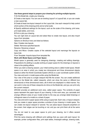 LAYOUT, PLOT AND PUBLISH DRAWINGS



Use these general steps to prepare your drawing for printing multiple layouts:
1 On the Model tab, create your drawing.
2 Create a new layout. You can use an existing Layout1 or Layout2 tab, or you can create
a new Layout tab.
3 Create at least one layout viewport on the Layout tab. Use each viewport to help control
which portion of the drawing prints and at what scale.
4 Specify additional settings for the layout, such as the scale of the drawing, print area,
print style tables, and more.
5 Print or plot your drawing.
You can right click on Layout tab and select New to create new layout, and also import
layout from template.
Options on Shortcut menu are listed as follows:
New: Creates new layouts
Delete: Removes specified layouts
Rename: Renames a layout
Copy and Move: Creates copies of the selected layout and rearrange the layouts on
layout tab.
From Template: Imports layout from template file.
Work with Model Space and Paper Space
Model space is generally used for designing drawings, creating and editing drawings.
Preparations for plotting is usually working on paper space for the drawings on layouts is
close to the plotting effects.
When you start a drawing session, your initial working area is called model space. Model
space is an area in which you create two dimensional and three dimensional objects
based on either the World Coordinate System (WCS) or a user coordinate system (UCS).
You view and work in model space while using the Model tab.
Your view of this area is a single viewport that fills the screen. You can create additional
views on the Model tab, called viewports, which can show the same or different two
dimensional or three dimensional views, all of which are displayed in a tiled manner. You
can work in only one of these viewports at a time on the Model tab, and you can print only
the current viewport.
ZWCAD provides an additional work area, called paper space. The contents of paper
space represent the paper layout of your drawing. In this work area, you cancreate and
arrange different views of your model similar to the way you arrange detail drawings or
orthogonal views of a model on a sheet of paper.
You view and work in paper space while using a Layout tab. Each view, or layout viewport,
that you create in paper space provides a window of your drawing in model space. You
can create one layout viewport or several. You can place layout viewports anywhere on
the screen; their edges can be touching or not; and you can print them all at the same
time.
You do not need to use paper space to print your drawing, but it offers several
advantages:
Print the same drawing with different print settings that you save with each layout, for
example, printer configuration files, print style tables, lineweight settings, drawing scale,
                                                                                         305
 