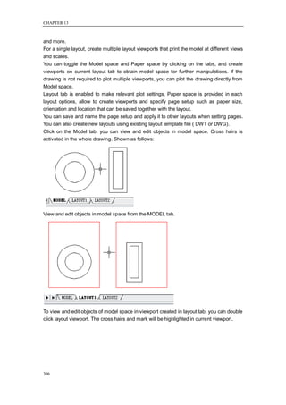 CHAPTER 13



and more.
For a single layout, create multiple layout viewports that print the model at different views
and scales.
You can toggle the Model space and Paper space by clicking on the tabs, and create
viewports on current layout tab to obtain model space for further manipulations. If the
drawing is not required to plot multiple viewports, you can plot the drawing directly from
Model space.
Layout tab is enabled to make relevant plot settings. Paper space is provided in each
layout options, allow to create viewports and specify page setup such as paper size,
orientation and location that can be saved together with the layout.
You can save and name the page setup and apply it to other layouts when setting pages.
You can also create new layouts using existing layout template file ( DWT or DWG).
Click on the Model tab, you can view and edit objects in model space. Cross hairs is
activated in the whole drawing. Shown as follows:




View and edit objects in model space from the MODEL tab.




To view and edit objects of model space in viewport created in layout tab, you can double
click layout viewport. The cross hairs and mark will be highlighted in current viewport.




306
 