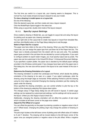 CHAPTER 13



The first time you switch to a Layout tab, your drawing seems to disappear. This is
normal.You must create at least one layout viewport to see your model.
To view a drawing in model space on a Layout tab
Do one of the following:
Click the desired Layout tab, and then create and view a layout viewport.
Click the Model/Paper Space toggle in the status bar.
While using a Layout tab, double click inside of the layout viewport.

  13.1.3.     Specify Layout Settings
Once created a drawing in Model tab, you can toggle to Layout tab and setup the layout
for plotting such as paper size, drawing orientation.
You can right click on the Layout tab to create new layouts or import from template files,
and then click Modify button on the Page Setup dialog box to set the page.
Select a Paper Size for a Layout
The paper size here refers to the size of the drawing. When you start Plot dialog box in
Layout tab, you can assign the paper type from pull down list of the Paper text box. The
Paper size is directly previewed from the sketch with its size and units. The available
paper types provided in the pull down list are decided by current configuration. If you want
to configure plotters to export raster images, you must specify output size by pixels. The
paper size can be customized in the Virtual EPs Driver 1.0 Advanced Document Settings.
If you specified a system plotter, the paper size is decided by the default paper settings
provided in the Windows control panel. If any changes have been set to the paper size in
Plot dialog box, the new size will be saved in the layout to be used instead of the size in
PCP.
Determine the Drawing Orientation of a Layout
The drawing orientation is sorted into Landscape and Portrait, which decide the plotting
orientation of the drawing to be seen on a paper. If you select Landscape, plots the
drawing using the length edge as horizontal. While selecting Portrait to plot the drawing
using its minor edge as horizontal Changing the drawing orientation just like rotating the
paper under the drawing.
Once specified the drawing orientation, you can control whether to plot the top or the
bottom of the drawing by selecting Plot Upsize-down option.
The changes setup in Page Setup dialog box are still saved in layouts. A certain page
settings can be replaced by customized plot settings, but the settings will not be saved in
the layout. Unless you click Apply to layout check box.
Additionally, changing the drawing orientation will not affect the position of plot origin
which is located at left lower corner on the page once rotated.
Adjust the Plot Offset of a Layout
You can offset the geometry on the paper by entering a positive or negative value in the X
and Y Offset boxes. Changing the plotting origin may change the position of drawing on
papers.
The plot origin locates at the left lower corner of plotting area with offset value of 0 relative
to X and Y direction. The drawing will be moved relative to the left lower corner of the
paper once you assigned positive or negative value to the plot offset. While a negative

308
 