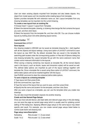 LAYOUT, PLOT AND PUBLISH DRAWINGS



User can retain existing objects imported from template and also delete objects. Any
object from model space can‘t be imported while creating layout from template.
System provides template file with extension name as .dwt. Layout templates from any
drawing templates can be imported into the current drawing.
To create a new layout from an existing file
1 Choose Insert > Layout > Layout from Template.
2 Select the desired template, drawing, or drawing interchange file that contains the layout
you want, and then click Open.
3 Select the layout(s) from the template file, and then click OK. You can choose multiple
layouts by holding down Ctrl while selecting layout names.

Layout toolbar
Command line LAYOUT
Save layouts
Any drawing created in ZWCAD can be saved as template drawing file ( .dwt) together
with all the objects and layout settings. Using save option of LAYOUT command to save
the layout as new DWT file. By default, template files are saved in the template file
searching path located under the corresponding position in Files tab of Options dialog box.
Like drawing template file, Layout template file go with the same extension name that
contain some irrelevant information to the layouts.
When saving a drawing containing new layouts as template file, all the named objects
used in the layout ( such as blocks, layers and dimension styles) will be saved as well.
The defined table options are imported as part of the layout settings together with
template file. Once a template file is saved using Save option of LAYOUT command, the
define table options will not be inserted together with the layout.
Use PURGE command to clear the undesired define table options.
To save a layout as a drawing template
1 Type layout and then press Enter.
2 On the command line, type Save.
3 Type the name of the layout that you want to save, and then press Enter.
4 Specify the file name and location for the template, and then click Save.
After you save a layout as a template, you can use the template when you create new
drawings.
You can also import the template‘s layouts into another drawing.
Create and Use Named Page Setups
Once you have set plot device, plot style table and relevant page setup in the plot dialog,
you can save the page as named page setup which is usually used for updating current
setting of Plot dialog box. Applying different page setups to the same layout may obtain
specific plot result. For example, you can create named page setups listed below to
control scale factor and drawing size.
Page setup name Description
NoScaling          Plot at scale 1:1, E-size sheet
Scale 1 to 2       Plot at scale 1:2, C-size sheet

                                                                                         311
 
