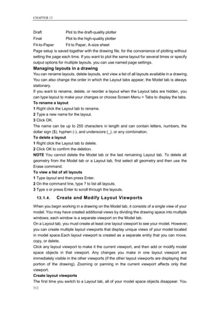 CHAPTER 13



Draft              Plot to the draft-quality plotter
Final              Plot to the high-quality plotter
Fit-to-Paper       Fit to Paper, A-size sheet
Page setup is saved together with the drawing file, for the convenience of plotting without
setting the page each time. If you want to plot the same layout for several times or specify
output options for multiple layouts, you can use named page settings.
Managing layouts in a drawing
You can rename layouts, delete layouts, and view a list of all layouts available in a drawing.
You can also change the order in which the Layout tabs appear; the Model tab is always
stationary.
If you want to rename, delete, or reorder a layout when the Layout tabs are hidden, you
can type layout to make your changes or choose Screen Menu > Tabs to display the tabs.
To rename a layout
1 Right click the Layout tab to rename.
2 Type a new name for the layout.
3 Click OK.
The name can be up to 255 characters in length and can contain letters, numbers, the
dollar sign ($), hyphen (-), and underscore (_), or any combination.
To delete a layout
1 Right click the Layout tab to delete.
2 Click OK to confirm the deletion.
NOTE You cannot delete the Model tab or the last remaining Layout tab. To delete all
geometry from the Model tab or a Layout tab, first select all geometry and then use the
Erase command.
To view a list of all layouts
1 Type layout and then press Enter.
2 On the command line, type ? to list all layouts.
3 Type s or press Enter to scroll through the layouts.

  13.1.4.      Create and Modify Layout Viewports
When you begin working in a drawing on the Model tab, it consists of a single view of your
model. You may have created additional views by dividing the drawing space into multiple
windows; each window is a separate viewport on the Model tab.
On a Layout tab, you must create at least one layout viewport to see your model. However,
you can create multiple layout viewports that display unique views of your model located
in model space.Each layout viewport is created as a separate entity that you can move,
copy, or delete.
Click any layout viewport to make it the current viewport, and then add or modify model
space objects in that viewport. Any changes you make in one layout viewport are
immediately visible in the other viewports (if the other layout viewports are displaying that
portion of the drawing). Zooming or panning in the current viewport affects only that
viewport.
Create layout viewports
The first time you switch to a Layout tab, all of your model space objects disappear. You
312
 