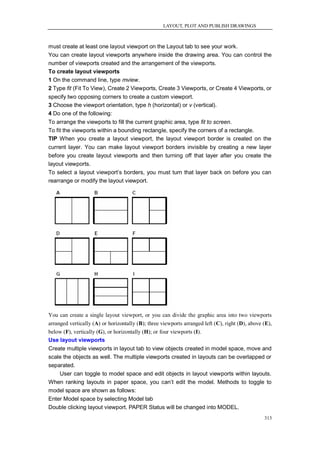 LAYOUT, PLOT AND PUBLISH DRAWINGS



must create at least one layout viewport on the Layout tab to see your work.
You can create layout viewports anywhere inside the drawing area. You can control the
number of viewports created and the arrangement of the viewports.
To create layout viewports
1 On the command line, type mview.
2 Type fit (Fit To View), Create 2 Viewports, Create 3 Viewports, or Create 4 Viewports, or
specify two opposing corners to create a custom viewport.
3 Choose the viewport orientation, type h (horizontal) or v (vertical).
4 Do one of the following:
To arrange the viewports to fill the current graphic area, type fit to screen.
To fit the viewports within a bounding rectangle, specify the corners of a rectangle.
TIP When you create a layout viewport, the layout viewport border is created on the
current layer. You can make layout viewport borders invisible by creating a new layer
before you create layout viewports and then turning off that layer after you create the
layout viewports.
To select a layout viewport‘s borders, you must turn that layer back on before you can
rearrange or modify the layout viewport.




You can create a single layout viewport, or you can divide the graphic area into two viewports
arranged vertically (A) or horizontally (B); three viewports arranged left (C), right (D), above (E),
below (F), vertically (G), or horizontally (H); or four viewports (I).
Use layout viewports
Create multiple viewports in layout tab to view objects created in model space, move and
scale the objects as well. The multiple viewports created in layouts can be overlapped or
separated.
    User can toggle to model space and edit objects in layout viewports within layouts.
When ranking layouts in paper space, you can‘t edit the model. Methods to toggle to
model space are shown as follows:
Enter Model space by selecting Model tab
Double clicking layout viewport. PAPER Status will be changed into MODEL.
                                                                                                 313
 