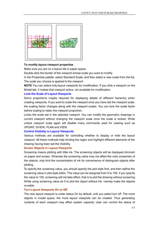 LAYOUT, PLOT AND PUBLISH DRAWINGS




To modify layout viewport properties
Make sure you are on a layout tab in paper space.
Double-click the border of the viewport whose scale you want to modify.
In the Properties palette, select Standard Scale, and then select a new scale from the list.
The scale you choose is applied to the viewport.
NOTE You can select only layout viewports for modification. If you click a viewport on the
Model tab, it makes that viewport active, not available for modification.
Lock the Scale of Layout Viewports
Some proportions maybe required for displaying details of different hierarchy when
creating viewports. If you want to scale the viewport once you have set the viewport scale,
the scaling factor changes along with the viewport scales. You can lock the scale factor
before scaling to retain the viewport proportion.
Locks the scale set in the selected viewport. You can modify the geometric drawings in
current viewport without changing the viewport scale once the scale is locked. While
unlock viewport scale again will disable many commands used for viewing such as
VPOINT, DVIEW, PLAN and VIEW.
Control Visibility in Layout Viewports
Various methods are available for controlling whether to display or hide the layout
viewport. All these methods help limiting the regen and highlight different elements of the
drawing having been set the Visibility.
Screen Objects in Layout Viewports
Screening means plotting with little ink. The screening objects will be displayed diminish
on paper and screen. Whereas the screening value may not affect the color properties of
the objects, only limit the concentration of ink for convenience of distinguish objects after
plotting.
To specify the screening value, you should specify the plot style first, and then define the
screening value in plot style editor. The value can be assigned from 0 to 100, if you specify
the value to 100, screening will not take effect, that is to plot the drawing without screening.
While using screening value as 0 to plot the object without ink, namely make the objects
invisible.
Turn Layout Viewports On or Off
The new layout viewport is under status On by default, until you select turn off. The more
objects in model space, the more layout viewports can be created. Thus generating
contents of each viewport may affect system capacity. User can control the status of
                                                                                            315
 