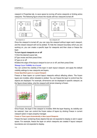 CHAPTER 13



viewport in Properties tab, to save space by turning off some viewports or limiting active
viewports. The following figure shows the results with two viewports turned off.




Once the viewport is turned off, you can copy the viewport without regen each viewport,
and the closed viewport will not be plotted. To hide the viewport boundary which you are
working on, you can create a specific layer for viewports and then close or freeze the
layer.
To turn layout viewports on or off
1 Click the desired Layout tab.
2 Type mview and then press Enter.
3 Type on or off.
4 Select the edge of the layout viewport to turn on or off, and then press Enter.
Manage Layer Visibility in a Layout
You can control the visibility of the layer in each layout viewport, and apply the default
visibility settings to new viewports and layers.
Freeze Specified Layers in a Layout Viewport
Freeze or thaw layers on current layout viewports without affecting others. The frozen
layers are invisible, either reloaded or plotted. You can freeze the layer to control how the
objects are displayed. For example, dimensions can be displayed in specific viewport, as
the figure shows below, only the viewport with terrain drawing is frozen.




Once frozen, the layer in the viewport is invisible. With the layer thawing, its visibility can
be restored. User can control the frozen status of layers by clicking Freeze in current
viewport option in layer property manager.
Freeze or Thaw Layers Automatically in New Layout Viewports
Freeze the layer containing those objects that are not expected to display or plot in paper
space. For example, freeze the layer on which viewports are created if layout viewport
boundaries are not expected to display.
316
 
