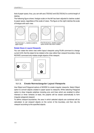 CHAPTER 13



that of paper space, thus, you can still use LTSCALE and CELTSCALE to control length of
dashes.
The following figure shows: linetype scale on the left has been adjusted to dashes scaled
to paper space, regardless of the scale of views. The figure on the right matches the scale
of linetype with each view.




Rotate Views in Layout Viewports
You can rotate the entire view within layout viewports using PLAN command to change
current UCS. But the object to be rotated is the view rather than viewport boundary. Using
ROTATE command only rotates single objects of the viewport.




  13.1.5.    Create Nonrectangular Layout Viewports
Use Object and Polygonal options of MVIEW to create irregular viewports, Select Object
option to convert objects created in paper space to viewports. While selecting Polygonal
option to draw irregular polylines including arcs and lines which are enabled to either
intersect or three vertexes at least, the polyline will be closed automatically to form
irregular polygonal viewport.
To define viewport boundaries, the area in which selected objects are contained will be
calculated, to set viewport objects on the corner of the boundary, and then clip the
viewport according to the specified objects.




318
 
