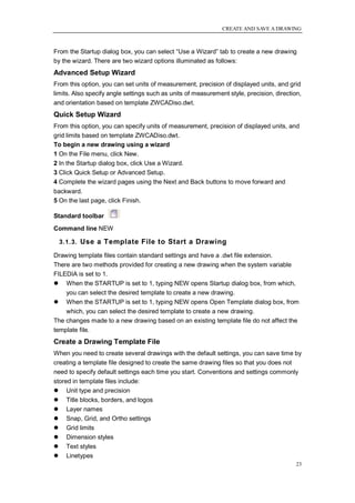 CREATE AND SAVE A DRAWING



From the Startup dialog box, you can select ―Use a Wizard‖ tab to create a new drawing
by the wizard. There are two wizard options illuminated as follows:
Advanced Setup Wizard
From this option, you can set units of measurement, precision of displayed units, and grid
limits. Also specify angle settings such as units of measurement style, precision, direction,
and orientation based on template ZWCADiso.dwt.
Quick Setup Wizard
From this option, you can specify units of measurement, precision of displayed units, and
grid limits based on template ZWCADiso.dwt.
To begin a new drawing using a wizard
1 On the File menu, click New.
2 In the Startup dialog box, click Use a Wizard.
3 Click Quick Setup or Advanced Setup.
4 Complete the wizard pages using the Next and Back buttons to move forward and
backward.
5 On the last page, click Finish.

Standard toolbar
Command line NEW

  3.1.3. Use a Template File to Start a Drawing

Drawing template files contain standard settings and have a .dwt file extension.
There are two methods provided for creating a new drawing when the system variable
FILEDIA is set to 1.
 When the STARTUP is set to 1, typing NEW opens Startup dialog box, from which,
    you can select the desired template to create a new drawing.
 When the STARTUP is set to 1, typing NEW opens Open Template dialog box, from
    which, you can select the desired template to create a new drawing.
The changes made to a new drawing based on an existing template file do not affect the
template file.
Create a Drawing Template File
When you need to create several drawings with the default settings, you can save time by
creating a template file designed to create the same drawing files so that you does not
need to specify default settings each time you start. Conventions and settings commonly
stored in template files include:
 Unit type and precision
 Title blocks, borders, and logos
 Layer names
 Snap, Grid, and Ortho settings
 Grid limits
 Dimension styles
 Text styles
 Linetypes
                                                                                           23
 