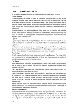CHAPTER 13



  13.2.1.     Overview of Plotting
To understand relevant concept to facilitate users setting properties for plooting.
Plotter Manager
Plotter Manager is a window in which all the plotter configuration (PC5) files of user
installation are listed. If you want to use ZWCAD default plotting properties other than that
of Windows system configured, you can also create a new plotter configuration files for
Windows system plotter. Plotter configuration settings contain port information, quality of
raster images and vector drawings, drawing size and customized properties based on
plotter type.
User can start an Add Plotter-Introduction Page dialog box by selecting Add-A-Plotter
Wizard option from the Name pulldown box in Printer/Plotter area on plot dialog box,
which is available for creating plotter configuration using relevant information that are
imported as this wizard required.
Layouts
Layout displays the results on a plotted page. You can create as many layouts as you
need. Each layout is saved on its own layout tab and can be associated with a different
page setup.
All the elements to be displayed on a plotted page, such as title blocks and notes, are
drawn in paper space in a layout. The objects in the drawing are created in model space.
To view these objects in the layout, you should create layout viewports.
Page Setups
Specify page settings for the layout you create through Page Setup and Plot Setup dialog
box, controls whether to display layout tab or Model tab. Page setup can be applied to
other layouts once it‘s saved with a given name.
Plot Styles
A plot style includes properties such as lineweight, color, hatch pattern, which controls
how an object or layer is plotted. The Plot Style Manager shows all the plot style tables
available in ZWCAD.
There are two plot style types: color-dependent and named. Use only one type of plot
style table for plotting a drawing each time.
For color-dependent plot style tables, an object's color determines how it is plotted. With
an extension of .ctb, these plot style table files are disabled of assigning color-dependent
plot styles directly to objects. Instead, to control how an object is plotted, you should
change its color. For example, all objects assigned the color red in a drawing are plotted
the same way.
Named plot style tables use plot styles that are assigned directly to objects and layers.
With an extension of .ctb, these plot style table files enable each object in a drawing to be
plotted differently, independent of its color.
Additional Information
Addition here refers to the page header and footer that appended to the plot settings. You
can specify information about page header and footer in the Addition area on Plot dialog
box, e.g. your name, company name, drawing name as well as date and time. You can
also assign text contents to the drawing to be plotted by any devices through the Header

320
 
