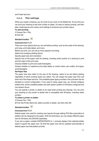 LAYOUT, PLOT AND PUBLISH DRAWINGS



and Footer text box.

  13.2.2.     Plot settings
When you create a drawing, you do most of your work on the Model tab. At any time you
can print your drawing to see how it looks on paper. It‘s easy to startup printing, and then
later create layouts and custom print settings to enhance your printed output.
To start printing
1 Choose File > Plot.
2 Click OK.

Standard toolbar
Command line PLOT
There are many options that you can set before printing, such as the scale of the drawing,
print area, print style tables, and more.
Before you print, you can set up many aspects of printing:
Select and configure plotting device.
Specify paper size and orientation.
Specify size of the paper used for plotting, including which portion of a drawing to print
and the origin of the print area.
Choose whether to print and scale lineweights.
Choose whether to implement print style tables to control colors, pen widths, line types,
and lineweights.
Set Paper Size
The paper size here refers to the size of the drawing, needs to be set before plotting
regardless of which working space you select. You can assign the paper type from pull
down list of the Paper text box. The available paper types provided in the pull down list are
decided by current configuration. If you want to setup paper size, you should configure
plotters first, all the available plotters are both system plotters of Windows configured and
non-system driven.
You can specify a printer or plotter to be used when printing any drawing. You can print
your drawing on any printer or plotter that is compatible with Windows, including raster
printers.
To select a printer or plotter
1 Choose File > Plot.
2 From the Printer Name list, select a printer or plotter, and then click OK.

Standard toolbar
Command line PLOT
Default paper size used for creating new layouts through editing PC5 files associative to
plotters can be assigned to the paper. With this technique, you can assign different paper
size for Windows and ZWCAD separately.
If you set a system variable PAPERUPDATE to 1, prompts display if the selected plotter
doesn‘t support the paper size. So that the paper size will be updated automatically to
default paper size that plotters provide.

                                                                                         321
 