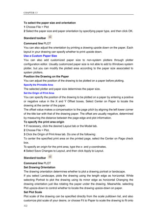 CHAPTER 13



To select the paper size and orientation
1 Choose File > Plot
2 Select the paper size and paper orientation by specifying paper type, and then click OK.

Standard toolbar
Command line PLOT
You can also adjust the orientation by printing a drawing upside down on the paper. Each
layout in your drawing can specify whether to print upside down.
Use a Custom Paper Size
You can also add customized paper size to non-system plotters through plotter
configuration editor. Usually customized paper size is not able to add to Windows system
plotter, but you can modify the plotted area according to the paper size associated to
system plotters.
Position the Drawing on the Paper
You can adjust the position of the drawing to be plotted on a paper before plotting.
Specify the Printable Area
The selected plotter and paper size determines the paper size.
Set the Origin of Print Area
You can specify the position of the drawing to be plotted on a paper by entering a positive
or negative value in the X and Y Offset boxes. Select Center on Paper to locate the
drawing at the center of the paper.
The offset value makes a compensation to the page pitch by aligning the left lower corner
of the title bar with that of the drawing paper. The offset are usually negative, determined
by measuring the distance between the page edge and plot information.
To specify the print area origin
1 If necessary, click the desired Layout tab or the Model tab.
2 Choose File > Plot.
3 Click the Origin of Print Area tab. Do one of the following:
To center the specified print area on the printed page, select the Center on Page check
box.
To specify an origin for the print area, type the x- and y-coordinates.
4 Select Save Changes to Layout, and then click Apply to Layout.

Standard toolbar
Command line PLOT
Set Drawing Orientation
The drawing orientation determines whether to plot a drawing portrait or landscape.
If you select Landscape, plots the drawing using the length edge as horizontal. While
selecting Portrait to plot the drawing using its minor edge as horizontal Changing the
drawing orientation just like rotating the paper under the drawing. Meanwhile, selecting
Plot upsize-down to control whether to locate the drawing upsize-down on paper.
Set Plot Scale
Plot scale of the drawing can be specified directly from the scale pulldown list, and also
customize plot scale of your desire, or choose Fit to Paper to scale the drawing to fit onto
322
 