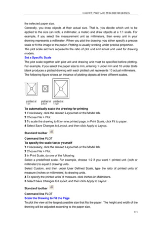 LAYOUT, PLOT AND PUBLISH DRAWINGS



the selected paper size.
Generally, you draw objects at their actual size. That is, you decide which unit to be
applied to the size (an inch, a millimeter, a meter) and draw objects at a 1:1 scale. For
example, if you select the measurement unit as millimeters, then every unit in your
drawing represents a millimeter. When you plot the drawing, you either specify a precise
scale or fit the image to the paper. Plotting is usually working under precise proportion.
The plot scale set here represents the ratio of plot unit and actual unit used for drawing
models.
Set a Specific Scale
The plot scale together with plot unit and drawing unit must be specified before plotting.
For example, if you select the paper size to mm, entering 1 under mm and 10 under Units
blank produces a plotted drawing with each plotted unit represents 10 actual millimeters.
The following figure shows an instance of plotting objects at three different scales.




To automatically scale the drawing for printing
1 If necessary, click the desired Layout tab or the Model tab.
2 Choose File > Plot.
3 To scale the drawing to fit on one printed page, in Print Scale, click Fit to paper.
4 Select Save Changes to Layout, and then click Apply to Layout.

Standard toolbar
Command line PLOT
To specify the scale factor yourself
1 If necessary, click the desired Layout tab or the Model tab.
2 Choose File > Plot.
3 In Print Scale, do one of the following:
Select a predefined scale. For example, choose 1:2 if you want 1 printed unit (inch or
millimeter) to equal 2 drawing units.
Select Custom, and then under User Defined Scale, type the ratio of printed units of
measure (inches or millimeters) to drawing units.
4 To specify the printed units of measure, click Inches or Millimeters.
5 Select Save Changes to Layout, and then click Apply to Layout.

Standard toolbar
Command line PLOT
Scale the Drawing to Fit the Page
To plot the view at the largest possible size that fits the paper. The height and width of the
drawing will be adjusted according to the paper size.
                                                                                          323
 