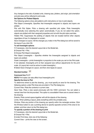 CHAPTER 13



Any changes to the ratio of plotted units, drawing size, plotters, plot origin, plot orientation
and plot area will be reflected to plot scale.
Set Options for Plotted Objects
The following options show plot patterns with instructions on how to plot objects.
Plot Object Lineweights. Specifies that lineweights assigned to objects and layers are
plotted.
Plot with Plot Styles. Plots a drawing with specified plot styles. Plots lineweights
automatically once selecting this option automatically. If you do not select this option,
objects are plotted with their assigned properties and not with the plot style overrides.
Hidden Plot. Suppresses the plotting of objects that are located behind other objects
regardless of how it‘s displayed on screen.
Save Changes to Layout. All the changes you make in the Plot dialog box will be saved to
the layout if you click OK.
To set lineweight options
1 If necessary, click the desired Layout tab or the Model tab.
2 Choose File > Plot.
3 Choose Plot Object Lineweights:
Plot Object Lineweights – Specifies whether the lineweights assigned to objects and
layers are plotted.
Scale Lineweights – prints lineweights in proportion to the scale you set on the Plot scale.
If not selected, lineweights print at their assigned size without adjustments for the print
scale. (A Layout tab must be active to scale lineweights.)
4 Select Save Changes to Layout, and then click Apply to Layout.

Standard toolbar
Command line PLOT
NOTE Print styles can also affect how lineweights print.
Specify the Area to Plot
To determine where to plot the drawing , you must specify an area for the drawing. The
following options under Plot Area are provided in The Plot dialog box.
Current View. Plots the contents in current view.
Save View. Plots a view saved previously with the VIEW command. You can select a
named view from the list provided. This option is unavailable if there are no saved views in
the drawing.
Extents. Plots current space together with all the objects of the drawing.
Limits. When plotting a layout, plots everything within the printable area.
Window. Plots any portion of the drawing you specify within the rectangle window. Click
the Window button to use a pointing device to specify opposite corners of the area to be
plotted, and then return to the Plot dialog box.
To specify a portion of the drawing to print
1 If necessary, click the desired Layout tab or the Model tab.
2 Choose File > Plot.
3 Under Print Area, click one of the following:
Current View – prints the view on the screen.
324
 