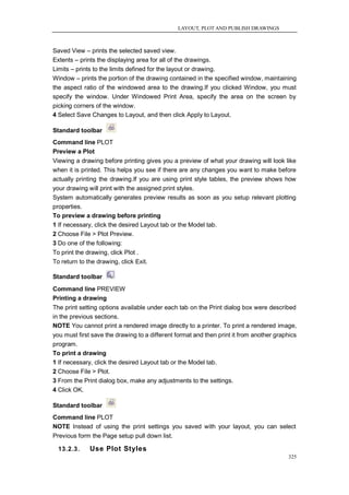 LAYOUT, PLOT AND PUBLISH DRAWINGS



Saved View – prints the selected saved view.
Extents – prints the displaying area for all of the drawings.
Limits – prints to the limits defined for the layout or drawing.
Window – prints the portion of the drawing contained in the specified window, maintaining
the aspect ratio of the windowed area to the drawing.If you clicked Window, you must
specify the window. Under Windowed Print Area, specify the area on the screen by
picking corners of the window.
4 Select Save Changes to Layout, and then click Apply to Layout.

Standard toolbar
Command line PLOT
Preview a Plot
Viewing a drawing before printing gives you a preview of what your drawing will look like
when it is printed. This helps you see if there are any changes you want to make before
actually printing the drawing.If you are using print style tables, the preview shows how
your drawing will print with the assigned print styles.
System automatically generates preview results as soon as you setup relevant plotting
properties.
To preview a drawing before printing
1 If necessary, click the desired Layout tab or the Model tab.
2 Choose File > Plot Preview.
3 Do one of the following:
To print the drawing, click Plot .
To return to the drawing, click Exit.

Standard toolbar
Command line PREVIEW
Printing a drawing
The print setting options available under each tab on the Print dialog box were described
in the previous sections.
NOTE You cannot print a rendered image directly to a printer. To print a rendered image,
you must first save the drawing to a different format and then print it from another graphics
program.
To print a drawing
1 If necessary, click the desired Layout tab or the Model tab.
2 Choose File > Plot.
3 From the Print dialog box, make any adjustments to the settings.
4 Click OK.

Standard toolbar
Command line PLOT
NOTE Instead of using the print settings you saved with your layout, you can select
Previous form the Page setup pull down list.

  13.2.3.     Use Plot Styles
                                                                                         325
 