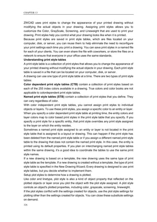 CHAPTER 13



ZWCAD uses print styles to change the appearance of your printed drawing without
modifying the actual objects in your drawing. Assigning print styles allows you to
customize the Color, GrayScale, Screening, and Lineweight that are used to print your
drawing. Print styles help you control what your drawing looks like when it is printed.
Because print styles are saved in print style tables, which are files located on your
computer, disk, or server, you can reuse them to help eliminate the need to reconfigure
your print settings each time you print a drawing. You can save print styles in a named file
for each of your clients. You can even share the file with coworkers, or store the files on a
network to ensure that everyone in your office uses the same standards.
Understanding print style tables
A print style table is a collection of print styles that allows you to change the appearance of
your printed drawing without modifying the actual objects in your drawing. Each print style
table is saved in a file that can be located on your computer, disk, or server.
A drawing can use one type of print style table at a time. There are two types of print style
tables:
Color dependent print style tables (CTB) contain a collection of print styles based on
each of the 255 index colors available in a drawing. True colors and color books are not
applicable to colordependent print style tables.
Named print style tables (STB) contain a collection of print styles that you define. They
can vary regardless of color.
With color independent print style tables, you cannot assign print styles to individual
objects or layers. To use these print styles, you assign a specific color to an entity or layer.
When you specify a color dependent print style table at printing time, the entity colors and
layer colors map to color based print styles in the print style table that you specify. If you
specify a print style for a specific entity, that print style overrides any print style assigned
to the layer on which the entity resides.
Sometimes a named print style assigned to an entity or layer is not located in the print
style table that is assigned to a layout or drawing. This can happen if the print style has
been deleted from the named print style table or if you assign a different named print style
table to the drawing that does not contain the named print style. In this case, the entity is
printed using its default properties. If you plan on interchanging named print style tables
within the same drawing, it‘s a good idea to coordinate the tables to use the same print
style names.
If a new drawing is based on a template, the new drawing uses the same type of print
style table as the template. If a new drawing is created without a template, the type of print
style table is specified in the New Drawing Wizard; Every drawing is designed to use print
style tables, but you decide whether to implement them.
Setup plot styles to determine how a drawing is plotted.
Like color and linetype, plot style is also a kind of object property that reflected on the
plotted objects or layer once you plot the object with the plot style assigned. A plot style
controls an object's plotted properties, including color, grayscale, screening, lineweight.
If the plot styles conflict with the settings created for objects, use the plot style settings for
plotting other than the settings created for objects. You can close these substitute settings
on demand.
326
 