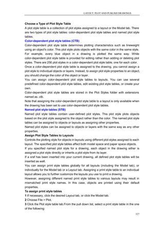 LAYOUT, PLOT AND PUBLISH DRAWINGS



Choose a Type of Plot Style Table
A plot style table is a collection of plot styles assigned to a layout or the Model tab. There
are two types of plot style tables: color-dependent plot style tables and named plot style
tables.
Color-dependent plot style tables (CTB)
Color-dependent plot style table determines plotting characteristics such as lineweight
using an object's color. This plot style plots objects with the same color in the same style.
For example, every blue object in a drawing is plotted the same way. While
color-dependent plot style table is provided for editing rather than adding or deleting plot
styles. There are 256 plot styles in a color-dependent plot style table, one for each color.
Once a color-dependent plot style table is assigned to the drawing, you cannot assign a
plot style to individual objects or layers. Instead, to assign plot style properties to an object,
you should change the color of the object or layer.
You can assign color-dependent plot style tables to layouts. You can use several
predefined color-dependent plot style tables, edit existing plot style tables, or create your
own.
Color-dependent plot style tables are stored in the Plot Styles folder with extensions
named as .ctb.
Note that assigning the color-dependent plot style table to a layout is only available when
the drawing has been set to use color-dependent plot style tables.
Named plot style tables (STB)
Named plot style tables contain user-defined plot styles. This plot style plots objects
based on the plot style assigned to the object rather than the color. The named plot style
tables can be assigned to objects or layouts as assigning other properties.
Named plot styles can be assigned to objects or layers with the same way as any other
properties.
Assign Plot Style Tables to Layouts
Controls the plotting style for objects in layouts using different plot styles assigned to each
layout. The specified plot style tables affect both model space and paper space objects.
If you specified named plot style for a drawing, each object in the drawing either is
assigned a plot style directly or inherits a plot style from its layer.
If a xref has been inserted into your current drawing, all defined plot style tables will be
inserted as well.
You can assign print style tables globally for all layouts (including the Model tab), or
individually for the Model tab or a Layout tab. Assigning a print style table to an individual
layout allows you to further customize the layouts you use to print a drawing.
However, assigning different named print style tables to various layouts may result in
mismatched print style names. In this case, objects are printed using their default
properties.
To assign print style tables
1 If necessary, click the desired Layout tab, or click the Model tab.
2 Choose File > Plot.
3 Click the Plot style table tab.From the pull down list, select a print style table in the one
of the following:
                                                                                              327
 