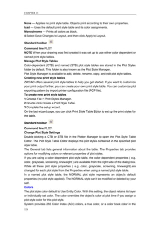 CHAPTER 13



None — Applies no print style table. Objects print according to their own properties.
Icad — Uses the default print style table and its color assignments.
Monochrome — Prints all colors as black.
4 Select Save Changes to Layout, and then click Apply to Layout.

Standard toolbar
Command line PLOT
NOTE When your drawing was first created it was set up to use either color dependent or
named print style tables.
Manage Plot Style Tables
Color-dependent (CTB) and named (STB) plot style tables are stored in the Plot Styles
folder by default. This folder is also known as the Plot Style Manager.
Plot Style Manager is available to add, delete, rename, copy, and edit plot style tables.
Creating new print style tables
ZWCAD offers several print style tables to help you get started. If you want to customize
your print output further, you can create your own print style table. You can customize plot
exporting pattern by import printer configuration file (PCP file).
To create new print style tables
1 Choose File > Print Styles Manager.
2 Double click Create a Print Style Table.
3 Complete the setup wizard.
On the last wizard page, you can click Print Style Table Editor to set up the print styles for
the table.

Standard toolbar
Command line PLOT
Change Plot Style Settings
Double-clicking a CTB or STB file in the Plotter Manager to open the Plot Style Table
Editor. The Plot Style Table Editor displays the plot styles contained in the specified plot
style table.
The General tab lists general information about the table. The Properties tab provides
options for modifying colors or relevant properties of plot styles.
If you are using a color-dependent plot style table, the color-dependent properties ( e.g.
color, grayscale, screening, lineweight ) are available from the right side of the dialog box.
While all these plot style properties ( e.g. color, grayscale, screening, lineweight).are
changed for each plot style from the Properties when using a named plot style table.
In a named plot style table, the NORMAL plot style represents an object's default
properties (no plot style applied). The NORMAL style can‘t be modified or deleted by your
self.
Colors
The plot style color default to Use Entity Color. With this setting, the object retains its layer
or individually set color. The color overrides the object's color at plot time if you assign a
plot style color for this plot style.
System provides 255 Color Index (ACI) colors, a true color, or a color book color in the
328
 