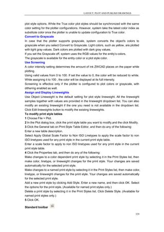 LAYOUT, PLOT AND PUBLISH DRAWINGS



plot style options. While the True color plot styles should be synchronized with the same
color setting for the plotter configurations. However, system take the latest color index as
substitute color once the plotter is unable to update configuration to True color.
Convert to Grayscale
In case that the plotter supports grayscale, system converts the object's colors to
grayscale when you select Convert to Grayscale. Light colors, such as yellow, are plotted
with light gray values. Dark colors are plotted with dark gray values.
If you set the Grayscale off, system uses the RGB values for the entity‘s colors.
The grayscale is available for the entity color or a plot style color.
Use Screening
A color intensity setting determines the amount of ink ZWCAD places on the paper while
plotting.
Using valid values from 0 to 100. If set the value to 0, the color will be reduced to white.
While assigning it to 100 , the color will be displayed at its full intensity.
Screening is effective only if the plotter is configured to plot colors or grayscale, with
dithering enabled as well.
Assign and Display Lineweights
Use Object Lineweight is the default setting for plot style lineweight. All the lineweight
samples together with values are provided in the lineweight dropdown list. You can also
modify an existing lineweight if the one you need is not available in the dropdown list.
Click Edit lineweights button to modify the existing lineweights.
To modify print style tables
1 Choose File > Plot.
2 In the Plot dialog box, click the print style table you want to modify,and the click Modify.
3 Click the General tab on Print Style Table Editor, and then do any of the following:
Enter a new table description.
Select Apply Global Scale Factor to Non ISO Linetypes to apply the scale factor to non
ISO linetypes used for any print style in the current print style table.
Enter a scale factor to apply to non ISO linetypes used for any print style in the current
print style table.
4 Click the Properties tab, and then do any of the following:
Make changes to a color dependent print style by selecting it in the Print Styles list, then
make color, linetype, or lineweight changes for the print style. Your changes are saved
automatically for the selected print style.
Make changes to a named print style by selecting it in the Print Styles list, then make color,
linetype, or lineweight changes for the print style. Your changes are saved automatically
for the selected print style.
Add a new print style by clicking Add Style. Enter a new name, and then click OK. Select
the options for the print style. (Available for named print styles only.)
Delete a print style by selecting it in the Print Styles list. Click Delete Style. (Available for
named print styles only.)
5 Click OK.

Standard toolbar

                                                                                             329
 