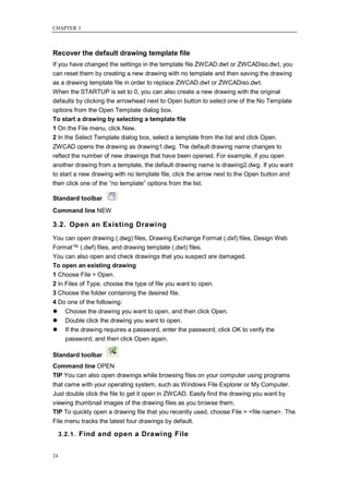 CHAPTER 3



Recover the default drawing template file
If you have changed the settings in the template file ZWCAD.dwt or ZWCADiso.dwt, you
can reset them by creating a new drawing with no template and then saving the drawing
as a drawing template file in order to replace ZWCAD.dwt or ZWCADiso.dwt.
When the STARTUP is set to 0, you can also create a new drawing with the original
defaults by clicking the arrowhead next to Open button to select one of the No Template
options from the Open Template dialog box.
To start a drawing by selecting a template file
1 On the File menu, click New.
2 In the Select Template dialog box, select a template from the list and click Open.
ZWCAD opens the drawing as drawing1.dwg. The default drawing name changes to
reflect the number of new drawings that have been opened. For example, if you open
another drawing from a template, the default drawing name is drawing2.dwg. If you want
to start a new drawing with no template file, click the arrow next to the Open button and
then click one of the ―no template‖ options from the list.

Standard toolbar
Command line NEW

3.2. Open an Existing Drawing
You can open drawing (.dwg) files, Drawing Exchange Format (.dxf) files, Design Web
Format™ (.dwf) files, and drawing template (.dwt) files.
You can also open and check drawings that you suspect are damaged.
To open an existing drawing
1 Choose File > Open.
2 In Files of Type, choose the type of file you want to open.
3 Choose the folder containing the desired file.
4 Do one of the following:
     Choose the drawing you want to open, and then click Open.
     Double click the drawing you want to open.
     If the drawing requires a password, enter the password, click OK to verify the
      password, and then click Open again.

Standard toolbar
Command line OPEN
TIP You can also open drawings while browsing files on your computer using programs
that came with your operating system, such as Windows File Explorer or My Computer.
Just double click the file to get it open in ZWCAD. Easily find the drawing you want by
viewing thumbnail images of the drawing files as you browse them.
TIP To quickly open a drawing file that you recently used, choose File > <file name>. The
File menu tracks the latest four drawings by default.

     3.2.1. Find and open a Drawing File


24
 