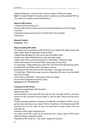 CHAPTER 13



Subject and Keyword , can also be set on Custom options of PDF printer dialog.
Note: The Adobe Reader R7 or higher version is needed on view the published PDF file.
The version 9.3 is needed on Microsoft Windows 7.

Steps for PDF printing
1.Choose Plot from the File menu.
2.Choose PDF.pc5 for the Name option from the Printer/plotter tab on the Plot dialog.
3.Click OK.
4.Specify the location and the name for the PDF file in Save As dialog.
5.Click Save.

Standard Toolbar:
Command：PLOT

Steps for adding PDF plotter
The drawing can be published as PDF file format if you adding PDF plotter though Add
plotter wizard. Steps for adding PDF plotter as follow:
1.Select Plotter Manager from File menu to open the plotter's folder.
2.Double click "Add-A-Plotter Wizard" to open Add plotter dialog.
3.Select "Next" after you read the introduction in Add Plotter - Introduction Page.
4.Select My Computer from the Add Plotter - Begin page, and click Next.
5.In Add Plotter - Plotter Model page, select PDF File Format from Manufactures option,
and select PDF from Models option. Click Next to continue.
6.Activate the Plot to File check box from Add Plotter - Ports page, and click Next.
7.In Add Plotter - Plotter Name page, input your configuration file name, or use the default
name and click Next.
8.Click Finish in Add Plotter - Finish page to finish your adding.
The new Plot Configuration file (PC5) is setup.
Command: PLOTTERMANAGER

Customize the PDF Printer
Specify the selected Adobe PDF file options:
Maximal output DPI
Set the resolution of the output PDF file by the unit DPI. The lager the DPI is, the more
precise the files, but slower the print speed is, and the lager memory and file size is
needed.
The Maximal output resolution is between 72 to 4800 DPI, and default to 72 DPI. You can
set this value according to your needs. There're 8 selections in the Maximal output DPI
drop-down list, and this value can also be customized by select Custom from the
drop-down list.
Instruction to PDF printer configuration file
The options of the PDF printer can be customized from Custom option of PDF printer
called from Plotter Configuration Editor.
Properties for PDF printer are : Title, Author, Subject and Keyword.
332
 