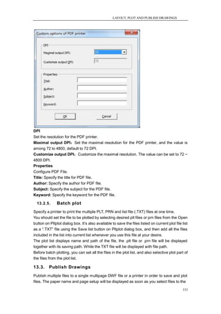 LAYOUT, PLOT AND PUBLISH DRAWINGS




DPI
Set the resolution for the PDF printer.
Maximal output DPI：Set the maximal resolution for the PDF printer, and the value is
among 72 to 4800, default to 72 DPI.
Customize output DPI：Customize the maximal resolution. The value can be set to 72 ~
4800 DPI.
Properties
Configure PDF File.
Title: Specify the title for PDF file.
Author: Specify the author for PDF file.
Subject: Specify the subject for the PDF file.
Keyword: Specify the keyword for the PDF file.

  13.2.5.      Batch plot
Specify a printer to print the multiple PLT, PRN and list file (.TXT) files at one time.
You should set the file to be plotted by selecting desired plt files or prn files from the Open
button on Pltplot dialog box. It‘s also available to save the files listed on current plot file list
as a ―.TXT‖ file using the Save list button on Pltplot dialog box, and then add all the files
included in the list into current list whenever you use this file at your desire.
The plot list displays name and path of the file, the .plt file or .prn file will be displayed
together with its saving path. While the TXT file will be displayed with file path.
Before batch plotting, you can set all the files in the plot list, and also selective plot part of
the files from the plot list.

13.3.     Publish Drawings
Publish multiple files to a single multipage DWF file or a printer in order to save and plot
files. The paper name and page setup will be displayed as soon as you select files to the

                                                                                                333
 