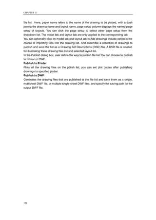 CHAPTER 13



file list . Here, paper name refers to the name of the drawing to be plotted, with a dash
joining the drawing name and layout name, page setup column displays the named page
setup of layouts. You can click the page setup to select other page setup from the
dropdown list. The model tab and layout tab are only applied to the corresponding tab.
You can optionally click on model tab and layout tab in Add drawings include option in the
course of importing files into the drawing list. And assemble a collection of drawings to
publish and save the list as a Drawing Set Descriptions (DSD) file. A DSD file is created
for illustrating these drawing files list and selected layout list.
In the Publish dialog box, user define the way to publish file list.You can choose to publish
to Printer or DWF.
Publish to Printer
Plots all the drawing files on the pblish list, you can set plot copies after publishing
drawings to specified plotter.
Publish to DWF
Generates the drawing files that are published to the file list and save them as a single,
multisheet DWF file, or multiple single-sheet DWF files, and specify the saving path for the
output DWF file.




334
 