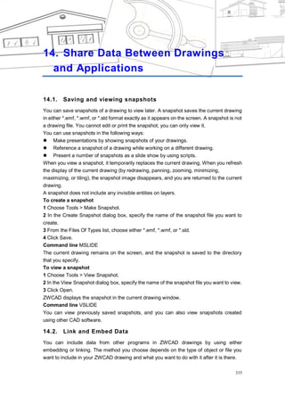 SHARE DATA BETWEEN DRAWINGS AND APPLICATIONS




14. Share Data Between Drawings
  and Applications

14.1.    Saving and viewing snapshots
You can save snapshots of a drawing to view later. A snapshot saves the current drawing
in either *.emf, *.wmf, or *.sld format exactly as it appears on the screen. A snapshot is not
a drawing file. You cannot edit or print the snapshot; you can only view it.
You can use snapshots in the following ways:
 Make presentations by showing snapshots of your drawings.
 Reference a snapshot of a drawing while working on a different drawing.
 Present a number of snapshots as a slide show by using scripts.
When you view a snapshot, it temporarily replaces the current drawing. When you refresh
the display of the current drawing (by redrawing, panning, zooming, minimizing,
maximizing, or tiling), the snapshot image disappears, and you are returned to the current
drawing.
A snapshot does not include any invisible entities on layers.
To create a snapshot
1 Choose Tools > Make Snapshot.
2 In the Create Snapshot dialog box, specify the name of the snapshot file you want to
create.
3 From the Files Of Types list, choose either *.emf, *.wmf, or *.sld.
4 Click Save.
Command line MSLIDE
The current drawing remains on the screen, and the snapshot is saved to the directory
that you specify.
To view a snapshot
1 Choose Tools > View Snapshot.
2 In the View Snapshot dialog box, specify the name of the snapshot file you want to view.
3 Click Open.
ZWCAD displays the snapshot in the current drawing window.
Command line VSLIDE
You can view previously saved snapshots, and you can also view snapshots created
using other CAD software.

14.2.    Link and Embed Data
You can include data from other programs in ZWCAD drawings by using either
embedding or linking. The method you choose depends on the type of object or file you
want to include in your ZWCAD drawing and what you want to do with it after it is there.

                                                                                          335
 