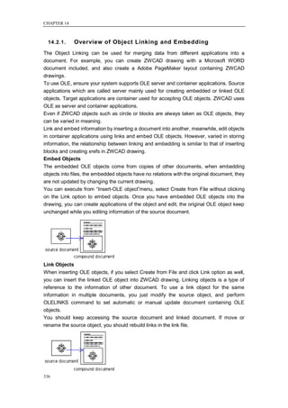 CHAPTER 14



  14.2.1.    Overview of Object Linking and Embedding
The Object Linking can be used for merging data from different applications into a
document. For example, you can create ZWCAD drawing with a Microsoft WORD
document included, and also create a Adobe PageMaker layout containing ZWCAD
drawings.
To use OLE, ensure your system supports OLE server and container applications. Source
applications which are called server mainly used for creating embedded or linked OLE
objects. Target applications are container used for accepting OLE objects. ZWCAD uses
OLE as server and container applications.
Even if ZWCAD objects such as circle or blocks are always taken as OLE objects, they
can be varied in meaning.
Link and embed information by inserting a document into another, meanwhile, edit objects
in container applications using links and embed OLE objects. However, varied in storing
information, the relationship between linking and embedding is similar to that of inserting
blocks and creating xrefs in ZWCAD drawing.
Embed Objects
The embedded OLE objects come from copies of other documents, when embedding
objects into files, the embedded objects have no relations with the original document, they
are not updated by changing the current drawing.
You can execute from ―Insert-OLE object‖menu, select Create from File without clicking
on the Link option to embed objects. Once you have embedded OLE objects into the
drawing, you can create applications of the object and edit, the original OLE object keep
unchanged while you editing information of the source document.




Link Objects
When inserting OLE objects, if you select Create from File and click Link option as well,
you can insert the linked OLE object into ZWCAD drawing. Linking objects is a type of
reference to the information of other document. To use a link object for the same
information in multiple documents, you just modify the source object, and perform
OLELINKS command to set automatic or manual update document containing OLE
objects.
You should keep accessing the source document and linked document. If move or
rename the source object, you should rebuild links in the link file.




336
 