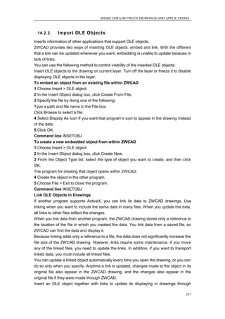 SHARE DATA BETWEEN DRAWINGS AND APPLICATIONS



  14.2.2.     Import OLE Objects
Inserts information of other applications that support OLE objects.
ZWCAD provides two ways of inserting OLE objects: embed and link. With the different
that a link can be updated whenever you want, embedding is unable to update because in
lack of links.
You can use the following method to control visibility of the inserted OLE objects:
Insert OLE objects to the drawing on current layer. Turn off the layer or freeze it to disable
displaying OLE objects in the layer.
To embed an object from an existing file within ZWCAD
1 Choose Insert > OLE object.
2 In the Insert Object dialog box, click Create From File.
3 Specify the file by doing one of the following:
Type a path and file name in the File box.
Click Browse to select a file.
4 Select Display As Icon if you want that program‘s icon to appear in the drawing instead
of the data.
5 Click OK.
Command line INSETOBJ
To create a new embedded object from within ZWCAD
1 Choose Insert > OLE object.
2 In the Insert Object dialog box, click Create New.
3 From the Object Type list, select the type of object you want to create, and then click
OK.
The program for creating that object opens within ZWCAD.
4 Create the object in the other program.
5 Choose File > Exit to close the program.
Command line INSETOBJ
Link OLE Objects in Drawings
If another program supports ActiveX, you can link its data to ZWCAD drawings. Use
linking when you want to include the same data in many files. When you update the data,
all links to other files reflect the changes.
When you link data from another program, the ZWCAD drawing stores only a reference to
the location of the file in which you created the data. You link data from a saved file, so
ZWCAD can find the data and display it.
Because linking adds only a reference to a file, the data does not significantly increase the
file size of the ZWCAD drawing. However, links require some maintenance. If you move
any of the linked files, you need to update the links. In addition, if you want to transport
linked data, you must include all linked files.
You can update a linked object automatically every time you open the drawing, or you can
do so only when you specify. Anytime a link is updated, changes made to the object in its
original file also appear in the ZWCAD drawing, and the changes also appear in the
original file if they were made through ZWCAD.
Insert an OLE object together with links to update its displaying in drawings through

                                                                                           337
 
