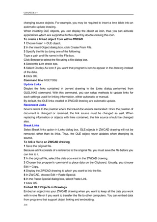 CHAPTER 14



changing source objects. For example, you may be required to insert a time table into an
automatic update drawing.
When inserting OLE objects, you can display the object as icon, thus you can activate
applications which are supportive to this object by double clicking this icon.
To create a linked object from within ZWCAD
1 Choose Insert > OLE object.
2 In the Insert Object dialog box, click Create From File.
3 Specify the file by doing one of the following:
Type a path and file name in the File box.
Click Browse to select the file using a file dialog box.
4 Select the Link check box.
5 Select Display As Icon if you want that program‘s icon to appear in the drawing instead
of the data.
6 Click OK.
Command line INSETOBJ
Update Links
Display the links contained in current drawing in the Links dialog performed from
OLELINKS command. With this command, you can setup methods to update links for
each settings used for linking information, either automatic or manual.
By default, the OLE links created in ZWCAD drawing are automatic update.
Reconnect Links
Source refers to the position where the linked documents are located. Once the position of
document is changed or renamed, the link source must be changed as well. When
replacing information or objects with links contained, the link source should be changed
also.
Break Links
Select Break links option in Links dialog box, OLE objects in ZWCAD drawing will not be
removed rather than its links. Thus, the OLE object never updates when changing its
source.
To link a file to an ZWCAD drawing
1 Save the original file.
Because a link consists of a reference to the original file, you must save the file before you
can link to it.
2 In the original file, select the data you want in the ZWCAD drawing.
3 Choose that program‘s command to place data on the Clipboard. Usually, you choose
Edit > Copy.
4 Display the ZWCAD drawing to which you want to link the file.
5 In ZWCAD, choose Edit > Paste Special.
6 In the Paste Special dialog box, select Paste Link.
7 Click OK.
Embed OLE Objects in Drawings
Embed an object into your ZWCAD drawing when you want to keep all the data you work
with in one file or if you want to transfer the file to other computers. You can embed data
from programs that support object linking and embedding.
338
 