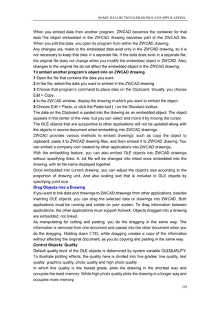 SHARE DATA BETWEEN DRAWINGS AND APPLICATIONS



When you embed data from another program, ZWCAD becomes the container for that
data.The object embedded in the ZWCAD drawing becomes part of the ZWCAD file.
When you edit the data, you open its program from within the ZWCAD drawing.
Any changes you make to the embedded data exist only in the ZWCAD drawing, so it is
not necessary to keep that data in a separate file. If the data does exist in a separate file,
the original file does not change when you modify the embedded object in ZWCAD. Also,
changes to the original file do not affect the embedded object in the ZWCAD drawing.
To embed another program’s object into an ZWCAD drawing
1 Open the file that contains the data you want.
2 In the file, select the data you want to embed in the ZWCAD drawing.
3 Choose that program‘s command to place data on the Clipboard. Usually, you choose
Edit > Copy.
4 In the ZWCAD window, display the drawing in which you want to embed the object.
5 Choose Edit > Paste, or click the Paste tool ( ) on the Standard toolbar.
The data on the Clipboard is pasted into the drawing as an embedded object. The object
appears in the center of the view, but you can select and move it by moving the cursor.
The OLE objects that are surpportive to other applications will not be updated along with
the objects in source document when embedding into ZWCAD drawings.
ZWCAD provides various methods to embed drawings: such as copy the object to
clipboard, paste it to ZWCAD drawing files, and then embed it to ZWCAD drawing. You
can embed a company icon created by other applications into ZWCAD drawings.
With the embedding feature, you can also embed OLE objects into ZWCAD drawings
without specifying links. A .txt file will be changed into mtext once embedded into the
drawing, with its file name displayed together.
Once embedded into current drawing, you can adjust the object‘s size according to the
proportion of drawing unit. And also scaling text that is included in OLE objects by
specifying point size.
Drag Objects into a Drawing
If you want to link data and drawings to ZWCAD drawings from other applications, besides
inserting OLE objects, you can drag the selected data or drawings into ZWCAD. Both
applications must be running and visible on your screen. To drag information between
applications, the other applications must support ActiveX. Objects dragged into a drawing
are embedded, not linked.
As manipulating for cutting and pasting, you do the dragging in the same way. The
information is removed from one document and pasted into the other document when you
do the dragging. Holding down CTRL while dragging creates a copy of the information
without affecting the original document, as you do copying and pasting in the same way.
Control Objects’ Quality
Default quality level of the OLE objects is determined by system variable OLEQUALITY.
To illustrate plotting effects, the quality here is divided into five grades: line quality, text
quality, graphics quality, photo quality and high photo quality.
In which line quality is the lowest grade, plots the drawing in the shortest way and
occupies the least memory. While high photo quality plots the drawing in a longer way and
occupies more memory.
                                                                                            339
 