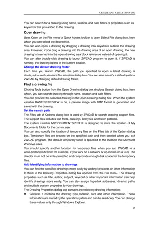 CREATE AND SAVE A DRAWING



You can search for a drawing using name, location, and date filters or properties such as
keywords that you added to the drawing.
Open drawing
Uses Open on the File menu or Quick Access toolbar to open Select File dialog box, from
which you can select the desired file.
You can also open a drawing by dragging a drawing into anywhere outside the drawing
area. However, if you drag a drawing into the drawing area of an open drawing, the new
drawing is inserted into the open drawing as a block reference instead of opening it.
You can also double-click drawing to launch ZWCAD program to open it. If ZWCAD is
running, the drawing opens in the current session.
Change the default drawing folder
Each time you launch ZWCAD, the path you specified to open a latest drawing is
displayed in each standard file selection dialog box. You can also specify a default path to
ZWCAD by changing default drawing folder.
Find a drawing file
Clicking Tools button from the Open Drawing dialog box displays Search dialog box, from
which, you can search drawing through name, location and date filters.
You can preview the selected drawing in the Open Drawing dialog box. When the system
variable RASTERPREVIEW is on, a preview image with BMP format is generated and
saved with the drawing.
Set the search path
The Files tab of Options dialog box is used by ZWCAD to search drawing support files.
The support files includes text fonts, drawings, linetypes and hatch patterns.
The system variable MYDOCUMENTSPREFIX is designed to store the location of My
Documents folder for the current user.
You can also specify the location of temporary files on the Files tab of the Option dialog
box. Temporary files are created on the specified path and then deleted when you exit
ZWCAD program. The default temporary folder is specified to the location that Microsoft
Windows uses.
You should specify another location for temporary files when you run ZWCAD in a
write-protected director for example, if you work on a network or open files on a CD). The
director must not be write-protected and can provide enough disk space for the temporary
files.
Add identifying information to drawings
You can find the specified drawings more easily by adding keywords or other information
to them in the Drawing Properties dialog box opened from the File menu. The drawing
properties such as title, author, subject, keyword or other important information can help
identify drawings more easily. You can also assign hyperlink addresses, director paths
and multiple custom properties to your drawings.
The Drawing Properties dialog box contains the following drawing information:
 General. It contains the drawing type, location, size and other information. These
     information are stored by the operation system and can be read-only. You can change
     these values only through Windows Explorer.
                                                                                          25
 