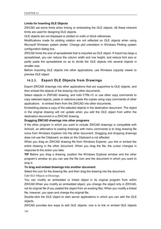 CHAPTER 14



Limits for Inserting OLE Objects
ZWCAD set some limits when linking or embedding the OLE objects. All these inherent
limits are used for designing OLE objects.
OLE objects are not displayed or plotted on xrefs or block references.
Modifications made for plotting rotation are not reflected on OLE objects when using
Microsoft Windows system plotter. Change plot orientation in Windows Plotting system
configuration dialog box.
ZWCAD limits the size of spreadsheet that is imported as OLE object. If import too large a
spreadsheet, you can reduce the column width and row height, and reduce font size or
partly paste the spreadsheet so as to divide the OLE objects into several objects in
smaller size.
Before importing OLE objects into other applications, use Windows copyclip viewer to
preview OLE object.

  14.2.3.     Export OLE Objects from Drawings
Export ZWCAD drawings into other applications that are supportive to OLE objects, and
then embed the objects of the drawing into other documents.
Select objects in ZWCAD drawing, and hold CTRL+C or use other copy commands to
copy selected objects, paste or selective paste the copies using copy commands of other
applications to embed them from the ZWCAD into other documents.
Embedding places a copy of the selected objects in the destination document. The object
in the original drawing will not update when you edit the OLE object from within the
destination document in a ZWCAD drawing.
Dragging ZWCAD drawings into other programs
If the other program in which you want to include ZWCAD drawings is compatible with
ActiveX, an alternative to pasting drawings with menu commands is to drag drawing file
icons from Windows Explorer into the other document. Dragging and dropping drawings
does not use the Clipboard, so data on the Clipboard is not affected.
When you drag an ZWCAD drawing file from Windows Explorer, you link or embed the
entire drawing in the other document. When you drag the file, the cursor changes in
response to the action you take.
TIP Before you drag a drawing, position the Windows Explorer window and the other
program‘s window so you can see the file icon and the document in which you want to
drop it.
To drag and embed drawings into another document
Select the icon for the drawing file, and then drag the drawing into the document.
Edit OLE Objects in Drawings
You can modify an embedded or linked object in its original program from within
ZWCAD.When you modify an embedded object, you change the object only in ZWCAD,
not its original file (if you pasted the object from an existing file). When you modify a linked
file, however, you open and change the original file.
Double-click the OLE object to start server applications in which you can edit the OLE
objects.
ZWCAD provides two ways to edit OLE objects: one is to link or embed OLE objects

340
 