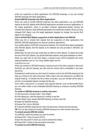 SHARE DATA BETWEEN DRAWINGS AND APPLICATIONS



which are supportive of other applications into ZWCAD drawings, or you can embed
ZWCAD drawings into other applications.
Embed ZWCAD drawings into Other Applications
When you want to embed ZWCAD drawings into other applications, you use ZWCAD
objects as the OLE objects while ZWCAD applications are taken as server applications. In
the target application, which is so-called container applications,double clicking the
inserted OLE objects to start ZWCAD application and modify OLE objects. Once you have
changed OLE object, only the target application displays its change, the source OLE
object is not changed.
Link or Embed OLE Objects supportive of other Applications into ZWCAD
When you link or embed OLE objects that are supportive of other applications into
ZWCAD, ZWCAD applications are used as container applications.
If you select objects of ZWCAD using frame selection, the inserted OLE object overlapped
with ZWCAD objects. But the objects to be selected are only provided in ZWCAD, not
OLE objects.
Additionally, the edit and snap mode take no effect on OLE objects. To adjust and scale
the size of the OLE objects, you should edit these objects using grips displayed on them.
When you right click on the OLE object, a shortcut menu will be displayed with some
editing properties such as: Cut, Copy, Delete object and On.
Embedding drawings
When you embed an ZWCAD drawing, it becomes part of the other program‘s document
file.When you edit the drawing, you edit only the version that is embedded in the other
document.
Embedding is useful when you don‘t want to maintain a link to the ZWCAD drawing for the
data you include in the other document. Edits made to the new drawing do not affect the
original drawing. To transfer the file to other computers, you can transfer all the data in
one file, but embedded objects increase the file size.
From within a document in a program that supports ActiveX, such as Microsoft® Word,
you can either create a new embedded ZWCAD drawing or embed an existing ZWCAD
drawing.
To create an ZWCAD drawing in another document
1 In the document, choose Insert > OLE Object.
2 In the dialog box, click the options for creating a new file.
3 Under Object Type, choose ZWCAD Drawing, and then click OK.
4 Create the ZWCAD drawing.
5 Choose File > Exit in ZWCAD.
6 To edit the ZWCAD drawing from within the document, double-click the drawing.
TIP You can also embed an existing ZWCAD drawing from within another document.
To embed selected ZWCAD entities
1 In ZWCAD, select the entities you want to embed.
2 Choose Edit > Copy (or press Ctrl+C).
3 Open the document in which you want to embed the entities.
4 Choose Edit > Paste (or the equivalent command).
To embed an entire ZWCAD drawing
                                                                                        341
 