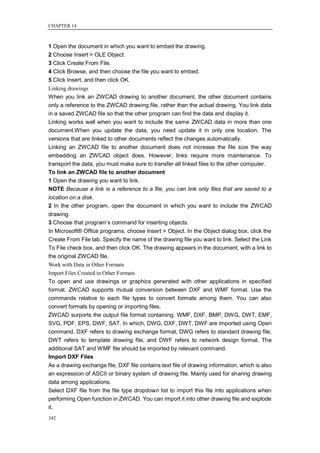 CHAPTER 14



1 Open the document in which you want to embed the drawing.
2 Choose Insert > OLE Object.
3 Click Create From File.
4 Click Browse, and then choose the file you want to embed.
5 Click Insert, and then click OK.
Linking drawings
When you link an ZWCAD drawing to another document, the other document contains
only a reference to the ZWCAD drawing file, rather than the actual drawing. You link data
in a saved ZWCAD file so that the other program can find the data and display it.
Linking works well when you want to include the same ZWCAD data in more than one
document.When you update the data, you need update it in only one location. The
versions that are linked to other documents reflect the changes automatically.
Linking an ZWCAD file to another document does not increase the file size the way
embedding an ZWCAD object does. However, links require more maintenance. To
transport the data, you must make sure to transfer all linked files to the other computer.
To link an ZWCAD file to another document
1 Open the drawing you want to link.
NOTE Because a link is a reference to a file, you can link only files that are saved to a
location on a disk.
2 In the other program, open the document in which you want to include the ZWCAD
drawing.
3 Choose that program‘s command for inserting objects.
In Microsoft® Office programs, choose Insert > Object. In the Object dialog box, click the
Create From File tab. Specify the name of the drawing file you want to link. Select the Link
To File check box, and then click OK. The drawing appears in the document, with a link to
the original ZWCAD file.
Work with Data in Other Formats
Import Files Created in Other Formats
To open and use drawings or graphics generated with other applications in specified
format. ZWCAD supports mutual conversion between DXF and WMF format. Use the
commands relative to each file types to convert formats among them. You can also
convert formats by opening or importing files.
ZWCAD surports the output file format containing: WMF, DXF, BMP, DWG, DWT, EMF,
SVG, PDF, EPS, DWF, SAT. In which, DWG, DXF, DWT, DWF are imported using Open
command. DXF refers to drawing exchange format, DWG refers to standard drawing file,
DWT refers to template drawing file, and DWF refers to network design format. The
additional SAT and WMF file should be imported by relevant command.
Import DXF Files
As a drawing exchange file, DXF file contains text file of drawing information, which is also
an expression of ASCII or binary system of drawing file. Mainly used for sharing drawing
data among applications.
Select DXF file from the file type dropdown list to import this file into applications when
performing Open function in ZWCAD. You can import it into other drawing file and explode
it.
342
 