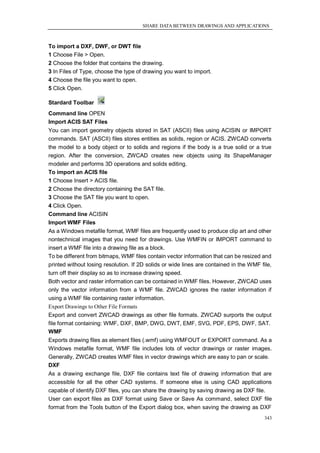 SHARE DATA BETWEEN DRAWINGS AND APPLICATIONS



To import a DXF, DWF, or DWT file
1 Choose File > Open.
2 Choose the folder that contains the drawing.
3 In Files of Type, choose the type of drawing you want to import.
4 Choose the file you want to open.
5 Click Open.

Stardard Toolbar
Command line OPEN
Import ACIS SAT Files
You can import geometry objects stored in SAT (ASCII) files using ACISIN or IMPORT
commands. SAT (ASCII) files stores entities as solids, region or ACIS. ZWCAD converts
the model to a body object or to solids and regions if the body is a true solid or a true
region. After the conversion, ZWCAD creates new objects using its ShapeManager
modeler and performs 3D operations and solids editing.
To import an ACIS file
1 Choose Insert > ACIS file.
2 Choose the directory containing the SAT file.
3 Choose the SAT file you want to open.
4 Click Open.
Command line ACISIN
Import WMF Files
As a Windows metafile format, WMF files are frequently used to produce clip art and other
nontechnical images that you need for drawings. Use WMFIN or IMPORT command to
insert a WMF file into a drawing file as a block.
To be different from bitmaps, WMF files contain vector information that can be resized and
printed without losing resolution. If 2D solids or wide lines are contained in the WMF file,
turn off their display so as to increase drawing speed.
Both vector and raster information can be contained in WMF files. However, ZWCAD uses
only the vector information from a WMF file. ZWCAD ignores the raster information if
using a WMF file containing raster information.
Export Drawings to Other File Formats
Export and convert ZWCAD drawings as other file formats. ZWCAD surports the output
file format containing: WMF, DXF, BMP, DWG, DWT, EMF, SVG, PDF, EPS, DWF, SAT.
WMF
Exports drawing files as element files (.wmf) using WMFOUT or EXPORT command. As a
Windows metafile format, WMF file includes lots of vector drawings or raster images.
Generally, ZWCAD creates WMF files in vector drawings which are easy to pan or scale.
DXF
As a drawing exchange file, DXF file contains text file of drawing information that are
accessible for all the other CAD systems. If someone else is using CAD applications
capable of identify DXF files, you can share the drawing by saving drawing as DXF file.
User can export files as DXF format using Save or Save As command, select DXF file
format from the Tools button of the Export dialog box, when saving the drawing as DXF
                                                                                         343
 