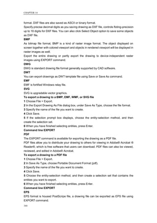 CHAPTER 14



format. DXF files are also saved as ASCII or binary format.
Specify precise decimal digits as you saving drawing as DXF file, controls floting-precision
up to 16 digits for DXF files. You can also click Select Object option to save some objects
as DXF file.
BMP
As bitmap file format, BMP is a kind of raster image format. The object displayed on
screen together with colored viewport and objects in rendered viewport will be displayed in
raster images as well.
Export the entire drawing or partly export the drawing to device-independent raster
images using EXPORT command.
DWG
DWG is standard drawing file format generally supported by CAD software.
DWT
You can export drawings as DWT template file using Save or Save As command.
EMF
EMF is fortified Windows relay file.
SVG
SVG is upgradable vector graphics.
To export a drawing to a BMP, EMF, WMF, or SVG file
1 Choose File > Export.
2 In the Export Drawing As File dialog box, under Save As Type, choose the file format.
3 Specify the name of the file you want to create.
4 Click Save.
5 If the selection prompt box displays, choose the entity-selection method, and then
create the selection set.
6 When you have finished selecting entities, press Enter.
Command line EXPORT
PDF
The EXPORT command is available for exporting the drawing as a PDF file.
PDF files allow you to distribute your drawing to others for viewing in Adobe® Acrobat ®
Reader®, which is free software that users can download. PDF files can also be viewed,
reviewed, and edited in Adobe® Acrobat.
To export a drawing to a PDF file
1 Choose File > Export.
2 In Save As Type, choose Portable Document Format (pdf).
3 Specify the name of the file you want to create.
4 Click Save.
5 Choose the entity-selection method, and then create a selection set that contains the
entities you want to export.
6 When you have finished selecting entities, press Enter.
Command line EXPORT
EPS
EPS format is housed PostScripe file, a drawing file can be exported as EPS file using
EXPORT command.
344
 