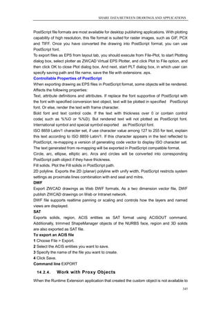 SHARE DATA BETWEEN DRAWINGS AND APPLICATIONS



PostScript file formats are most available for desktop publishing applications. With plotting
capability of high resolution, this file format is suited for raster images, such as GIF, PCX
and TIFF. Once you have converted the drawing into PostScript format, you can use
PostScript font.
To export files as EPS from layout tab, you should execute from File-Plot, to start Plotting
dialog box, select plotter as ZWCAD Virtual EPS Plotter, and click Plot to File option, and
then click OK to close Plot dialog box. And next, start PLT dialog box, in which user can
specify saving path and file name, save the file with extensions .eps.
Controllable Properties of PostScript
When exporting drawing as EPS files in PostScript format, some objects will be rendered.
Affects the following properties:
Text, attribute definitions and attributes. If replace the font supportive of PostScript with
the font with specified conversion text object, text will be plotted in specified PostScript
font. Or else, render the text with frame character.
Bold font and text control code. If the text with thickness over 0 or contain control
code( such as %%O or %%D). But rendered text will not plotted as PostScript font.
International symbol and special symbol exported as PostScript font.
ISO 8859 Latin/1 character set, if use character value among 127 to 255 for text, explain
this text according to ISO 8859 Latin/1. If this character appears in the text reflected to
PostScript, re-mapping a version of generating code vector to display ISO character set.
The text generated from re-mapping will be exported in PostScript compatible format.
Circle, arc, ellipse, elliptic arc. Arcs and circles will be converted into corresponding
PostScript path object if they have thickness.
Fill solids. Plot the Fill solids in PostScript path.
2D polyline. Exports the 2D (planar) polyline with unify width, PostScript restricts system
settings as proximate lines combination with end seal and mitre.
DWF
Export ZWCAD drawings as Web DWF formats, As a two dimension vector file, DWF
publish ZWCAD drawings on Web or Intranet network.
DWF file supports realtime panning or scaling and controls how the layers and named
views are displayed.
SAT
Exports solids, region, ACIS entities as SAT format using ACISOUT command.
Additionally, trimmed ShapeManager objects of the NURBS face, region and 3D solids
are also exported as SAT file.
To export an ACIS file
1 Choose File > Export.
2 Select the ACIS entities you want to save.
3 Specify the name of the file you want to create.
4 Click Save.
Command line EXPORT

  14.2.4.     Work with Proxy Objects
When the Runtime Extension application that created the custom object is not available to

                                                                                          345
 