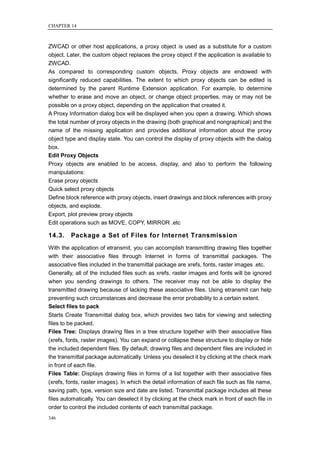 CHAPTER 14



ZWCAD or other host applications, a proxy object is used as a substitute for a custom
object. Later, the custom object replaces the proxy object if the application is available to
ZWCAD.
As compared to corresponding custom objects, Proxy objects are endowed with
significantly reduced capabilities. The extent to which proxy objects can be edited is
determined by the parent Runtime Extension application. For example, to determine
whether to erase and move an object, or change object properties, may or may not be
possible on a proxy object, depending on the application that created it.
A Proxy Information dialog box will be displayed when you open a drawing. Which shows
the total number of proxy objects in the drawing (both graphical and nongraphical) and the
name of the missing application and provides additional information about the proxy
object type and display state. You can control the display of proxy objects with the dialog
box.
Edit Proxy Objects
Proxy objects are enabled to be access, display, and also to perform the following
manipulations:
Erase proxy objects
Quick select proxy objects
Define block reference with proxy objects, insert drawings and block references with proxy
objects, and explode.
Export, plot preview proxy objects
Edit operations such as MOVE, COPY, MIRROR .etc

14.3.    Package a Set of Files for Internet Transmission
With the application of etransmit, you can accomplish transmitting drawing files together
with their associative files through Internet in forms of transmittal packages. The
associative files included in the transmittal package are xrefs, fonts, raster images .etc.
Generally, all of the included files such as xrefs, raster images and fonts will be ignored
when you sending drawings to others. The receiver may not be able to display the
transmitted drawing because of lacking these associative files. Using etransmit can help
preventing such circumstances and decrease the error probability to a certain extent.
Select files to pack
Starts Create Transmittal dialog box, which provides two tabs for viewing and selecting
files to be packed.
Files Tree: Displays drawing files in a tree structure together with their associative files
(xrefs, fonts, raster images). You can expand or collapse these structure to display or hide
the included dependent files. By default, drawing files and dependent files are included in
the transmittal package automatically. Unless you deselect it by clicking at the check mark
in front of each file.
Files Table: Displays drawing files in forms of a list together with their associative files
(xrefs, fonts, raster images). In which the detail information of each file such as file name,
saving path, type, version size and date are listed. Transmittal package includes all these
files automatically. You can deselect it by clicking at the check mark in front of each file in
order to control the included contents of each transmittal package.
346
 