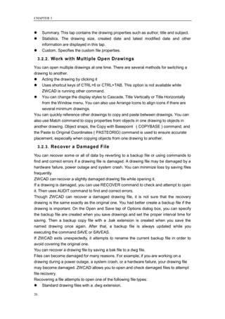 CHAPTER 3



     Summary. This tap contains the drawing properties such as author, title and subject.
     Statistics. The drawing size, created date and latest modified date and other
      information are displayed in this tap.
     Custom. Specifies the custom file properties.

     3.2.2. Work with Multiple Open Drawings

You can open multiple drawings at one time. There are several methods for switching a
drawing to another.
 Acting the drawing by clicking it
 Uses shortcut keys of CTRL+6 or CTRL+TAB. This option is not available while
     ZWCAD is running other command.
 You can change the display styles to Cascade, Title Vertically or Title Horizontally
     from the Window menu. You can also use Arrange Icons to align icons if there are
     several minimum drawings.
You can quickly reference other drawings to copy and paste between drawings. You can
also use Match command to copy properties from objects in one drawing to objects in
another drawing. Object snaps, the Copy with Basepoint ( COPYBASE ) command, and
the Paste to Original Coordinates ( PASTEORIG) command is used to ensure accurate
placement, especially when copying objects from one drawing to another.

     3.2.3. Recover a Damaged File

You can recover some or all of data by reverting to a backup file or using commands to
find and correct errors if a drawing file is damaged. A drawing file may be damaged by a
hardware failure, power outage and system crash. You can minimize loss by saving files
frequently.
ZWCAD can recover a slightly damaged drawing file while opening it.
If a drawing is damaged, you can use RECOVER command to check and attempt to open
it. Then uses AUDIT command to find and correct errors.
Though ZWCAD can recover a damaged drawing file, it is not sure that the recovery
drawing is the same exactly as the original one. You had better create a backup file if the
drawing is important. On the Open and Save tap of Options dialog box, you can specify
the backup file are created when you save drawings and set the proper interval time for
saving. Then a backup copy file with a .bak extension is created when you save the
named drawing once again. After that, a backup file is always updated while you
executing the command SAVE or SAVEAS.
If ZWCAD exits unexpectedly, it attempts to rename the current backup file in order to
avoid covering the original one.
You can recover a drawing file by saving a bak file to a dwg file.
Files can become damaged for many reasons. For example, if you are working on a
drawing during a power outage, a system crash, or a hardware failure, your drawing file
may become damaged. ZWCAD allows you to open and check damaged files to attempt
file recovery.
Recovering a file attempts to open one of the following file types:
 Standard drawing files with a .dwg extension.

26
 