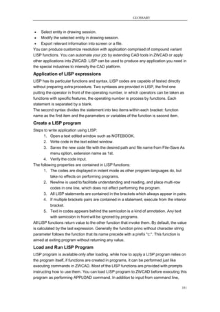 GLOSSARY



    Select entity in drawing session.
  Modify the selected entity in drawing session.
  Export relevant information into screen or a file.
You can produce customize resolution with application comprised of compound variant
LISP functions. You can automate your job by extending CAD tools in ZWCAD or apply
other applications into ZWCAD. LISP can be used to produce any application you need in
the special industries to intensify the CAD platform.
Application of LISP expressions
LISP has its particular functions and syntax. LISP codes are capable of tested directly
without preparing extra procedure. Two syntaxes are provided in LISP, the first one
putting the operator in front of the operating number, in which operators can be taken as
functions with specific features, the operating number is process by functions. Each
statement is separated by a blank.
The second syntax divides the statement into two items within each bracket: function
name as the first item and the parameters or variables of the function is second item.
Create a LISP program
Steps to write application using LISP:
       1. Open a text edited window such as NOTEBOOK.
       2. Write code in the text edited window.
       3. Saves the new code file with the desired path and file name from File-Save As
           menu option, extension name as 1st.
       4. Verify the code input.
The following properties are contained in LISP functions:
       1. The codes are displayed in indent mode as other program languages do, but
           take no effects on performing programs.
       2. Newline is used to facilitate understanding and reading, and place multi-row
           codes in one line, which does not effect performing the program.
       3. All LISP statements are contained in the brackets which always appear in pairs.
       4. If multiple brackets pairs are contained in a statement, execute from the interior
           bracket.
       5. Text in codes appears behind the semicolon is a kind of annotation. Any text
           with semicolon in front will be ignored by programs.
All LISP functions return value to the other function that invoke them. By default, the value
is calculated by the last expression. Generally the function princ without character string
parameter follows the function that its name precede with a prefix "c:". This function is
aimed at exiting program without returning any value.
Load and Run LISP Program
LISP program is available only after loading, while how to apply a LISP program relies on
the program itself, if functions are created in programs, it can be performed just like
executing commands in ZWCAD. Most of the LISP functions are provided with prompts
instructing how to use them. You can load LISP program to ZWCAD before executing this
program as performing APPLOAD command. In addition to input from command line,

                                                                                          351
 