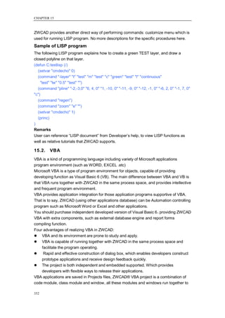 CHAPTER 15



ZWCAD provides another direct way of performing commands: customize menu which is
used for running LISP program. No more descriptions for the specific procedures here.
Sample of LISP program
The following LISP program explains how to create a green TEST layer, and draw a
closed polyline on that layer.
(defun C:testlisp (/)
   (setvar "cmdecho" 0)
   (command "-layer" "t" "test" "m" "test" "c" "green" "test" "l" "continuous"
    "test" "lw" "0.5" "test" "")
   (command "pline" "-2,-3,0" "6, 4, 0" "1, -10, 0" "-11, -9, 0" "-12, -1, 0" "-6, 2, 0" "-1, 7, 0"
"c")
   (command "regen")
   (command "zoom" "e" "")
   (setvar "cmdecho" 1)
   (princ)
)
Remarks
User can reference ―LISP document‖ from Developer‘s help, to view LISP functions as
well as relative tutorials that ZWCAD supports.

15.2.     VBA
VBA is a kind of programming language including variety of Microsoft applications
program environment (such as WORD, EXCEL .etc)
Microsoft VBA is a type of program environment for objects, capable of providing
developing function as Visual Basic 6 (VB). The main difference between VBA and VB is
that VBA runs together with ZWCAD in the same process space, and provides intellective
and frequent program environment.
VBA provides application integration for those application programs supportive of VBA.
That is to say, ZWCAD (using other applications database) can be Automation controlling
program such as Microsoft Word or Excel and other applications.
You should purchase independent developed version of Visual Basic 6，    providing ZWCAD
VBA with extra components, such as external database engine and report forms
compiling function.
Four advantages of realizing VBA in ZWCAD:
 VBA and its environment are prone to study and apply.
 VBA is capable of running together with ZWCAD in the same process space and
     facilitate the program operating.
     Rapid and effective construction of dialog box, which enables developers construct
     prototype applications and receive design feedback quickly.
 The project is both independent and embedded supported. Which provides
     developers with flexible ways to release their applications.
VBA applications are saved in Projects files, ZWCAD® VBA project is a combination of
code module, class module and window, all these modules and windows run together to

352
 